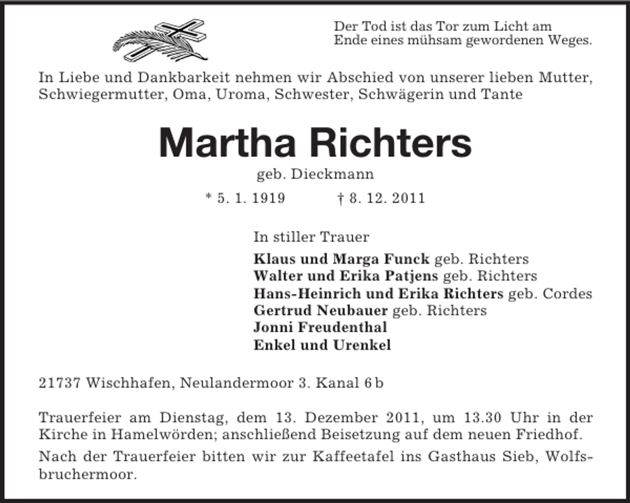 <p>Der Tod ist das Tor zum Licht am<br />Ende eines mühsam gewordenen Weges.</p><p>In Liebe und Dankbarkeit nehmen wir Abschied von unserer lieben Mutter,<br />Schwiegermutter, Oma, Uroma, Schwester, Schwägerin und Tante</p><p>Martha Richters<br />geb. Dieckmann<br />* 5. 1. 1919</p><p>† 8. 12. 2011</p><p>In stiller Trauer<br />Klaus und Marga Funck geb. Richters<br />Walter und Erika Patjens geb. Richters<br />Hans-Heinrich und Erika Richters geb. Cordes<br />Gertrud Neubauer geb. Richters<br />Jonni Freudenthal<br />Enkel und Urenkel<br />21737 Wischhafen, Neulandermoor 3. Kanal 6 b<br />Trauerfeier am Dienstag, dem 13. Dezember 2011, um 13.30 Uhr in der<br />Kirche in Hamelwörden; anschließend Beisetzung auf dem neuen Friedhof.<br />Nach der Trauerfeier bitten wir zur Kaffeetafel ins Gasthaus Sieb, Wolfsbruchermoor.</p>