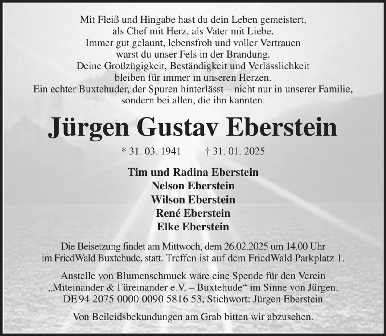 <p>Mit Fleiß und Hingabe hast du dein Leben gemeistert,<br />als Chef mit Herz, als Vater mit Liebe.<br />Immer gut gelaunt, lebensfroh und voller Vertrauen<br />warst du unser Fels in der Brandung.<br />Deine Großzügigkeit, Beständigkeit und Verlässlichkeit<br />bleiben für immer in unseren Herzen.<br />Ein echter Buxtehuder, der Spuren hinterlässt - nicht nur in unserer Familie, sondern bei allen, die ihn kannten.<br />Jürgen Gustav Eberstein<br />* 31. 03. 1941 † 31. 01. 2025<br />Tim und Radina Eberstein<br />Nelson Eberstein<br />Wilson Eberstein<br />René Eberstein<br />Elke Eberstein<br />Die Beisetzung findet am Mittwoch, dem 26.02.2025 um 14.00 Uhr<br />im FriedWald Buxtehude, statt. Treffen ist auf dem FriedWald Parkplatz 1.<br />Anstelle von Blumenschmuck wäre eine Spende für den Verein<br />„Miteinander &amp; Füreinander e.V, - Buxtehude“ im Sinne von Jürgen,<br />DE 94 2075 0000 0090 5816 53, Stichwort: Jürgen Eberstein<br />Von Beileidsbekundungen am Grab bitten wir abzusehen.</p>