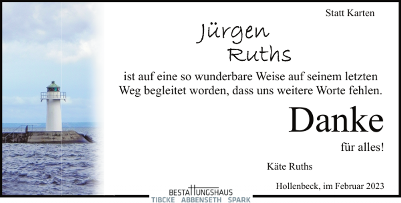 <p>Statt Karten<br />Jürgen Ruths<br />ist auf eine so wunderbare Weise auf seinem letzten<br />Weg begleitet worden, dass uns weitere Worte fehlen.<br />Danke<br />für alles!<br />Käte Ruths<br />Hollenbeck, im Februar 2023</p>