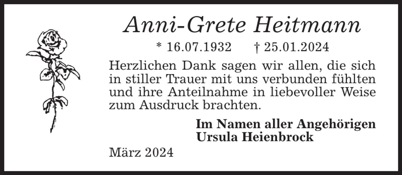<p>Anni-Grete Heitmann<br />* 16.07.1932 † 25.01.2024<br />Herzlichen Dank sagen wir allen, die sich in stiller Trauer mit uns verbunden fühlten und ihre Anteilnahme in liebevoller Weise zum Ausdruck brachten.<br />Im Namen aller Angehörigen<br />Ursula Heienbrock<br />März 2024</p>