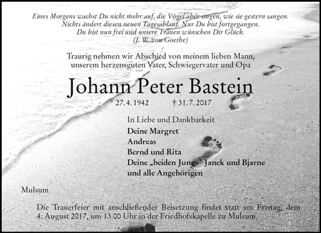 <p>Eines Morgens wachst Du nicht mehr auf, die Vögel aber singen, wie sie gestern sangen.<br />Nichts ändert diesen neuen Tagesablauf. Nur Du bist fortgegangen.<br />Du bist nun frei und unsere Tränen wünschen Dir Glück.<br />(J. W. von Goethe)<br />Traurig nehmen wir Abschied von meinem lieben Mann,<br />unserem herzensguten Vater, Schwiegervater und Opa<br />Johann Peter Bastein<br />* 27. 4. 1942 † 31. 7. 2017<br />In Liebe und Dankbarkeit<br />Deine Margret<br />Andreas<br />Bernd und Rita<br />Deine „beiden Jungs” Janek und Bjarne<br />und alle Angehörigen<br />Mulsum</p>
<p>Die Trauerfeier mit anschließender Beisetzung findet statt am Freitag, dem<br />4. August 2017, um 13.00 Uhr in der Friedhofskapelle zu Mulsum.</p>