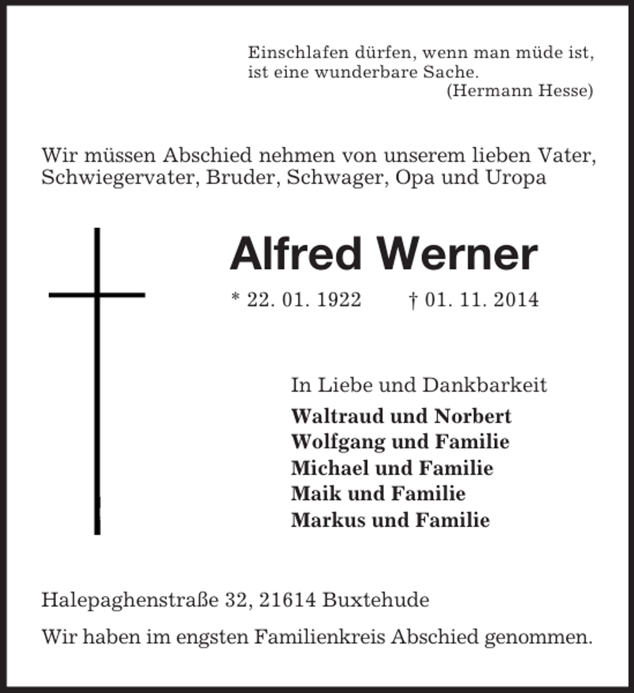 <p>Einschlafen dürfen, wenn man müde ist,<br />ist eine wunderbare Sache.<br />(Hermann Hesse)<br />Wir müssen Abschied nehmen von unserem lieben Vater,<br />Schwiegervater, Bruder, Schwager, Opa und Uropa<br />Alfred Werner<br />* 22. 01. 1922 † 01. 11. 2014<br />In Liebe und Dankbarkeit<br />Waltraud und Norbert<br />Wolfgang und Familie<br />Michael und Familie<br />Maik und Familie<br />Markus und Familie<br />Halepaghenstraße 32, 21614 Buxtehude<br />Wir haben im engsten Familienkreis Abschied genommen.</p>
