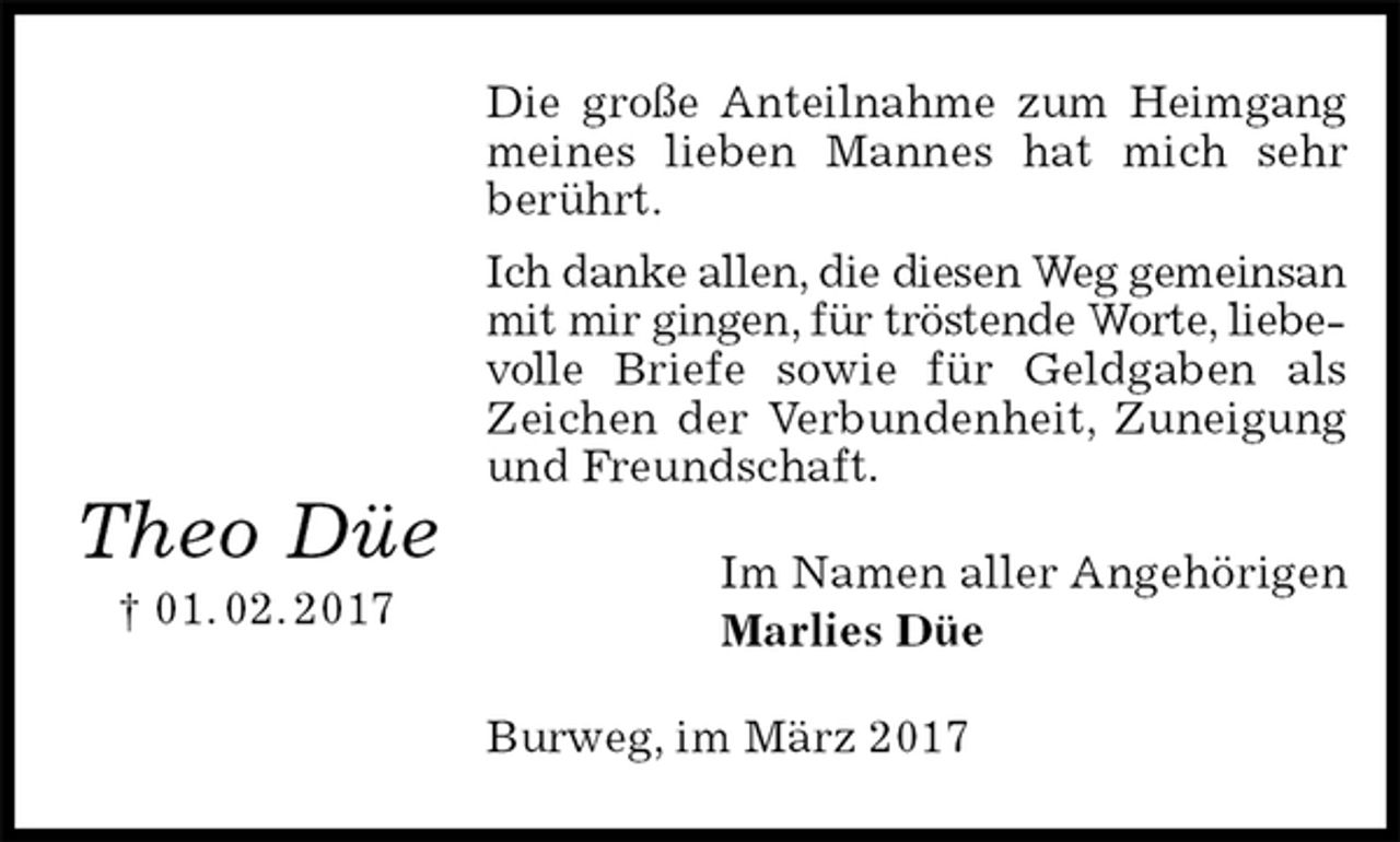 <p>Die große Anteilnahme zum Heimgang<br />meines lieben Mannes hat mich sehr berührt.<br />Ich danke allen, die diesen Weg gemeinsan mit mir gingen, für tröstende Worte, liebevolle Briefe sowie für Geldgaben als Zeichen der Verbundenheit, Zuneigung und Freundschaft.<br />Im Namen aller Angehörigen<br />Marlies Düe<br />Burweg, im März 2017</p><p>Theo Düe<br />† 01. 02. 2017</p>