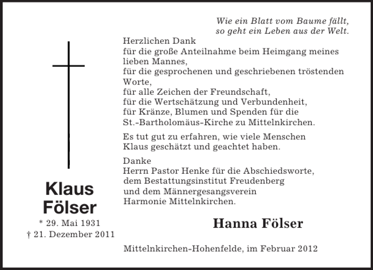 <p>Klaus<br />Fölser<br />* 29. Mai 1931<br />† 21. Dezember 2011<br />Wie ein Blatt vom Baume fällt,<br />so geht ein Leben aus der Welt.<br />Herzlichen Dank<br />für die große Anteilnahme beim Heimgang meines lieben Mannes,<br />für die gesprochenen und geschriebenen tröstenden Worte,<br />für alle Zeichen der Freundschaft,<br />für die Wertschätzung und Verbundenheit,<br />für Kränze, Blumen und Spenden für die<br />St.-Bartholomäus-Kirche zu Mittelnkirchen.<br />Es tut gut zu erfahren, wie viele Menschen<br />Klaus geschätzt und geachtet haben.<br />Danke<br />Herrn Pastor Henke für die Abschiedsworte,<br />dem Bestattungsinstitut Freudenberg<br />und dem Männergesangsverein<br />Harmonie Mittelnkirchen.<br />Hanna Fölser<br />Mittelnkirchen-Hohenfelde, im Februar 2012</p>