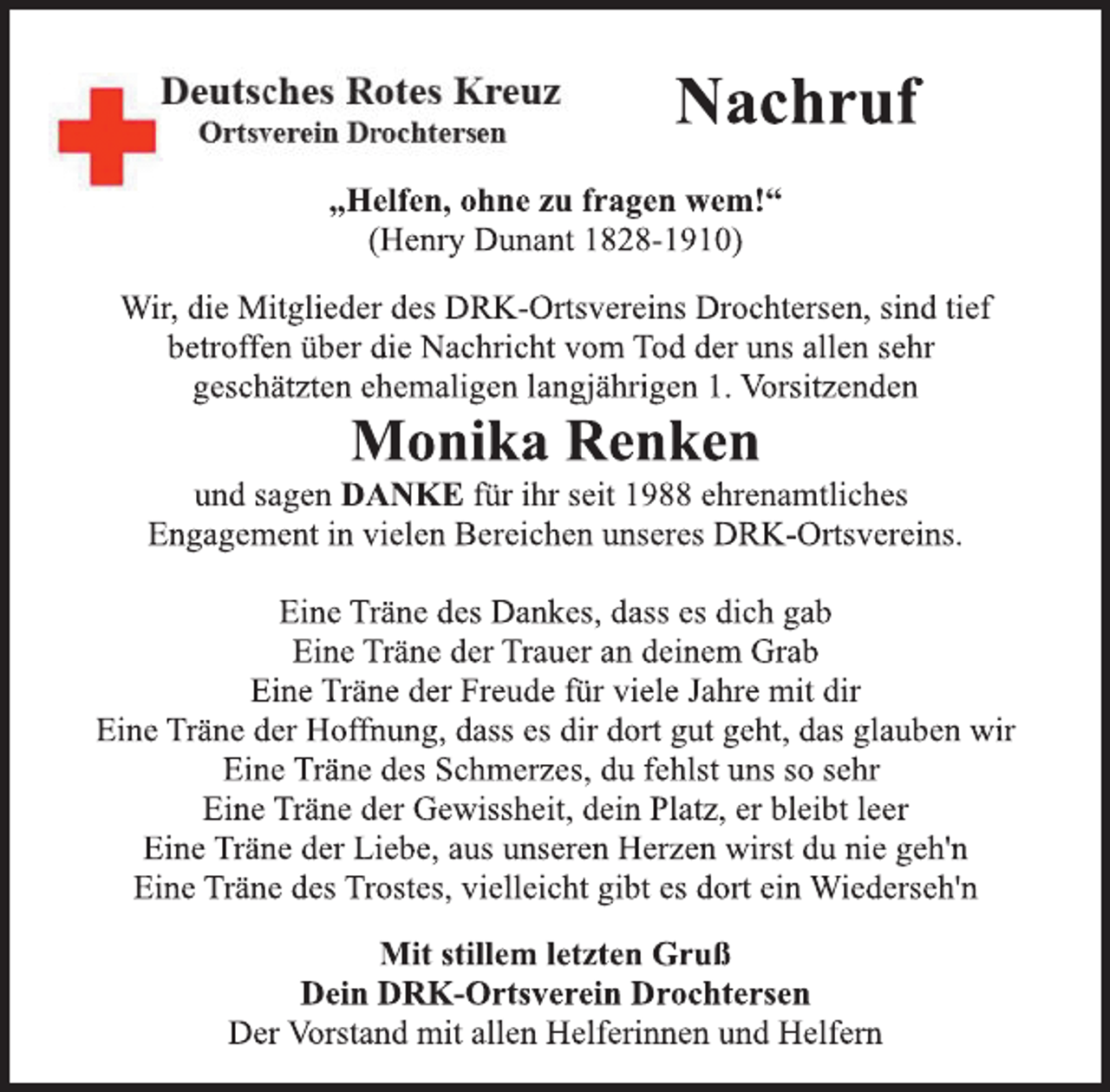 <p>Deutsches Rotes Kreuz<br />Ortsverein Drochtersen<br />Nachruf<br />„Helfen, ohne zu fragen wem!“<br />(Henry Dunant 1828-1910)<br />Wir, die Mitglieder des DRK-Ortsvereins Drochtersen, sind tief<br />betroffen über die Nachricht vom Tod der uns allen sehr<br />geschätzten ehemaligen langjährigen 1. Vorsitzenden<br />Monika Renken<br />und sagen DANKE für ihr seit 1988 ehrenamtliches<br />Engagement in vielen Bereichen unseres DRK-Ortsvereins.<br />Eine Träne des Dankes, dass es dich gab<br />Eine Träne der Trauer an deinem Grab<br />Eine Träne der Freude für viele Jahre mit dir<br />Eine Träne der Hoffnung, dass es dir dort gut geht, das glauben wir<br />Eine Träne des Schmerzes, du fehlst uns so sehr<br />Eine Träne der Gewissheit, dein Platz, er bleibt leer<br />Eine Träne der Liebe, aus unseren Herzen wirst du nie geh'n<br />Eine Träne des Trostes, vielleicht gibt es dort ein Wiederseh'n<br />Mit stillem letzten Gruß<br />Dein DRK-Ortsverein Drochtersen<br />Der Vorstand mit allen Helferinnen und Helfern</p>