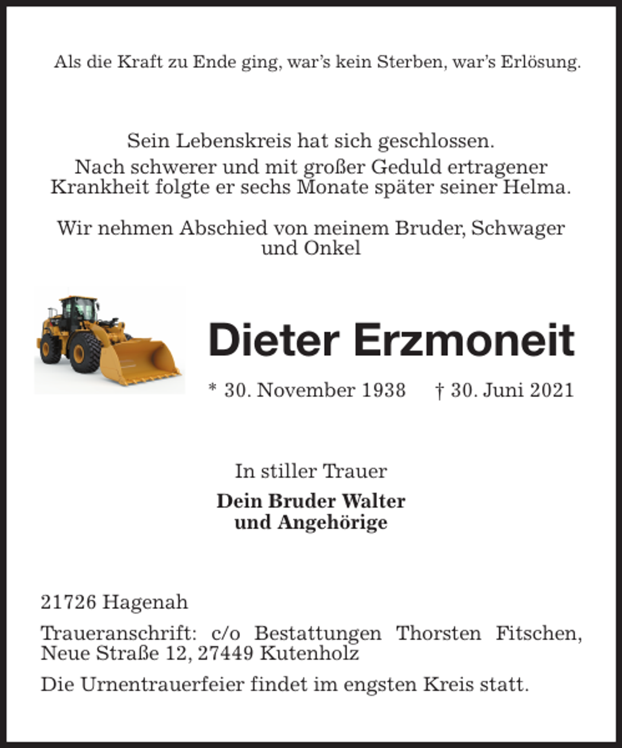 <p>Als die Kraft zu Ende ging, war's kein Sterben, war's Erlösung.<br />Sein Lebenskreis hat sich geschlossen.<br />Nach schwerer und mit großer Geduld ertragener Krankheit folgte er sechs Monate später seiner Helma.<br />Wir nehmen Abschied von meinem Bruder, Schwager und Onkel<br />Dieter Erzmoneit<br />* 30. November 1938 † 30. Juni 2021<br />In stiller Trauer<br />Dein Bruder Walter<br />und Angehörige<br />21726 Hagenah<br />Traueranschrift: c/o Bestattungen Thorsten Fitschen, Neue Straße 12, 27449 Kutenholz<br />Die Urnentrauerfeier findet im engsten Kreis statt.</p>