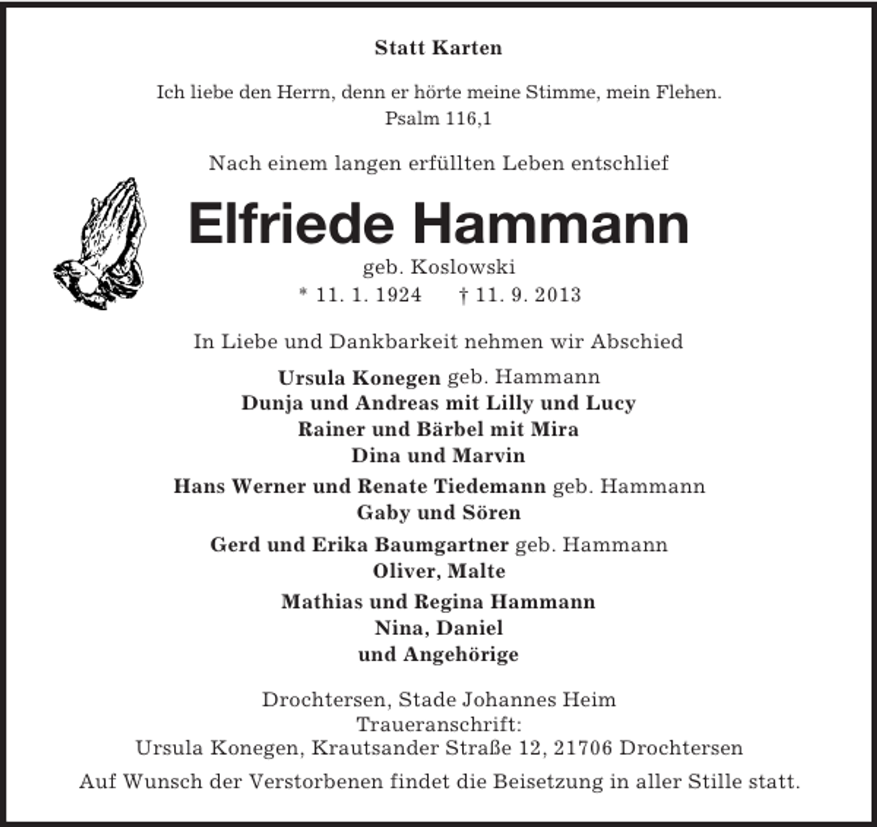 <p>Statt Karten<br />Ich liebe den Herrn, denn er hörte meine Stimme, mein Flehen.<br />Psalm 116,1</p><p>Nach einem langen erfüllten Leben entschlief</p><p>Elfriede Hammann<br />geb. Koslowski<br />* 11. 1. 1924<br />† 11. 9. 2013<br />In Liebe und Dankbarkeit nehmen wir Abschied<br />Ursula Konegen geb. Hammann<br />Dunja und Andreas mit Lilly und Lucy<br />Rainer und Bärbel mit Mira<br />Dina und Marvin<br />Hans Werner und Renate Tiedemann geb. Hammann<br />Gaby und Sören<br />Gerd und Erika Baumgartner geb. Hammann<br />Oliver, Malte<br />Mathias und Regina Hammann<br />Nina, Daniel<br />und Angehörige<br />Drochtersen, Stade Johannes Heim<br />Traueranschrift:<br />Ursula Konegen, Krautsander Straße 12, 21706 Drochtersen<br />Auf Wunsch der Verstorbenen findet die Beisetzung in aller Stille statt.</p>