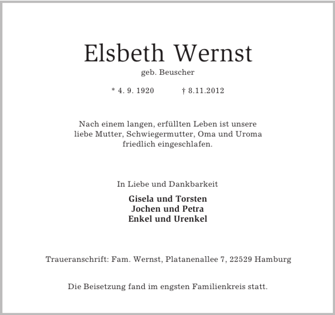 <p>Elsbeth Wernst<br />geb. Beuscher<br />* 4. 9. 1920</p><p>† 8.11.2012</p><p>Nach einem langen, erfüllten Leben ist unsere<br />liebe Mutter, Schwiegermutter, Oma und Uroma<br />friedlich eingeschlafen.</p><p>In Liebe und Dankbarkeit</p><p>Gisela und Torsten<br />Jochen und Petra<br />Enkel und Urenkel</p><p>Traueranschrift: Fam. Wernst, Platanenallee 7, 22529 Hamburg<br />Die Beisetzung fand im engsten Familienkreis statt.</p>