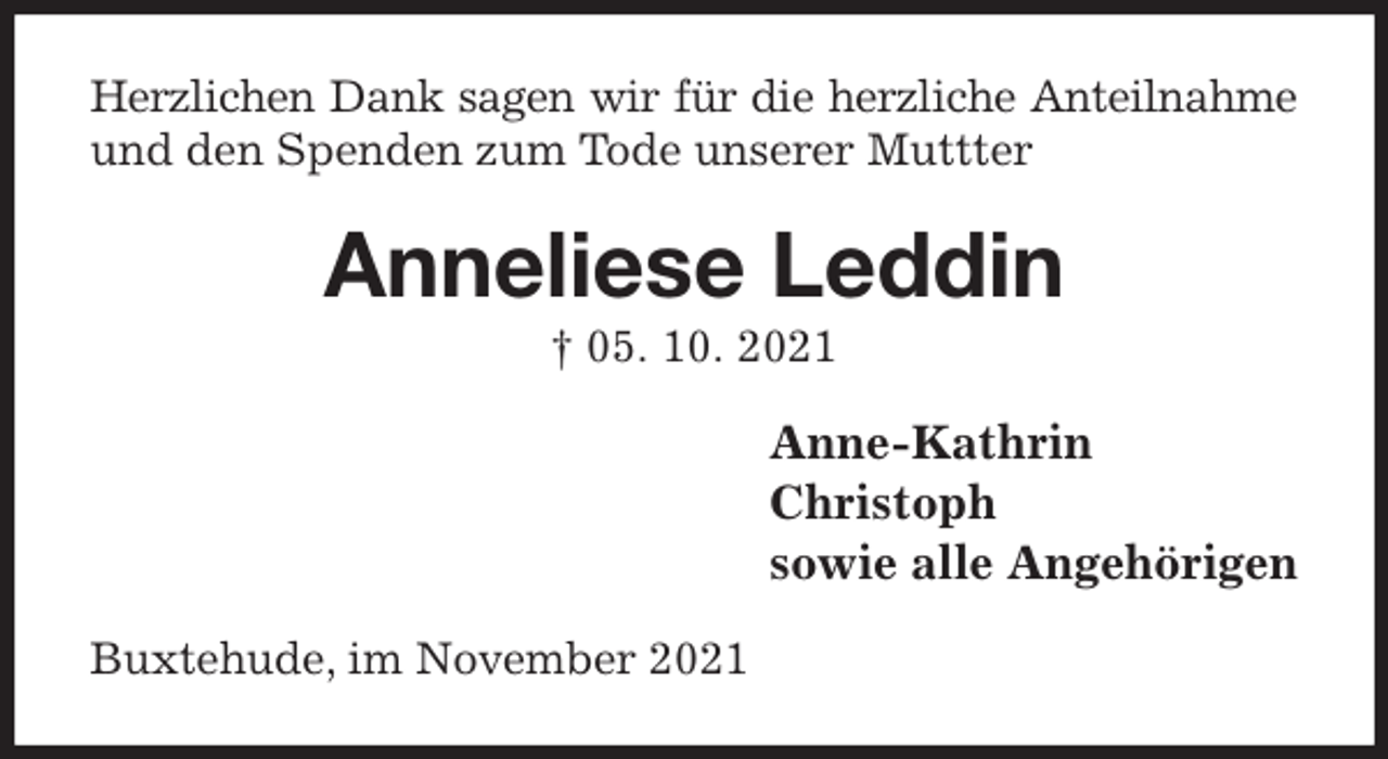 <p>Herzlichen Dank sagen wir für die herzliche Anteilnahme<br />und den Spenden zum Tode unserer Muttter<br />Anneliese Leddin<br />† 05. 10. 2021<br />Anne-Kathrin<br />Christoph<br />sowie alle Angehörigen<br />Buxtehude, im November 2021</p>