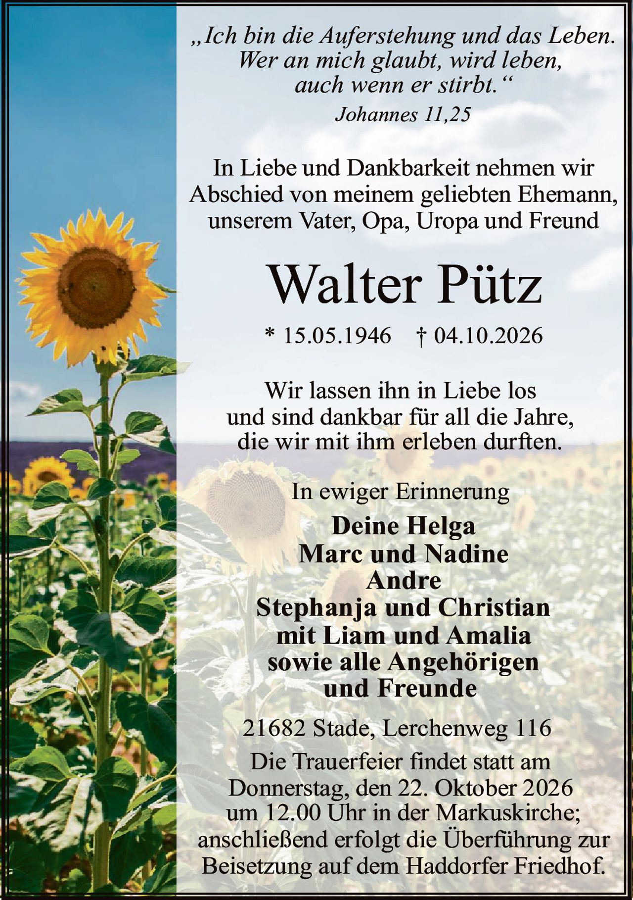 <p><i>„Ich bin die Auferstehung und das Leben. Wer an mich glaubt, wird leben, auch wenn er stirbt."</i></p>

<p>In Liebe und Dankbarkeit nehmen wir Abschied von meinem geliebten Ehemann, unserem Vater, Opa, Uropa und Freund</p>

<p><strong>Walter Pütz</strong></p>

<p>* 15.05.1946 † 04.10.2026</p>

<p>Wir lassen ihn in Liebe los und sind dankbar für all die Jahre, die wir mit ihm erleben durften.</p>

<p>In ewiger Erinnerung</p>

<p><strong>Deine Helga</strong><br>
<strong>Marc und Nadine</strong><br>
<strong>Andre</strong><br>
<strong>Stephanja und Christian</strong><br>
mit Liam und Amalia<br>
sowie alle Angehörigen und Freunde</p>

<p>21682 Stade, Lerchenweg 116</p>

<p>Die Trauerfeier findet statt am Donnerstag, den 22. Oktober 2026 um 12.00 Uhr in der Markuskirche; anschließend erfolgt die Überführung zur Beisetzung auf dem Haddorfer Friedhof.</p>

<p>Johannes 11,25</p>
