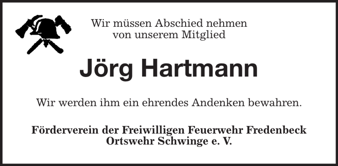 <p>Wir müssen Abschied nehmen<br />von unserem Mitglied<br />Jörg Hartmann<br />Wir werden ihm ein ehrendes Andenken bewahren.<br />Förderverein der Freiwilligen Feuerwehr Fredenbeck<br />Ortswehr Schwinge e. V.</p>