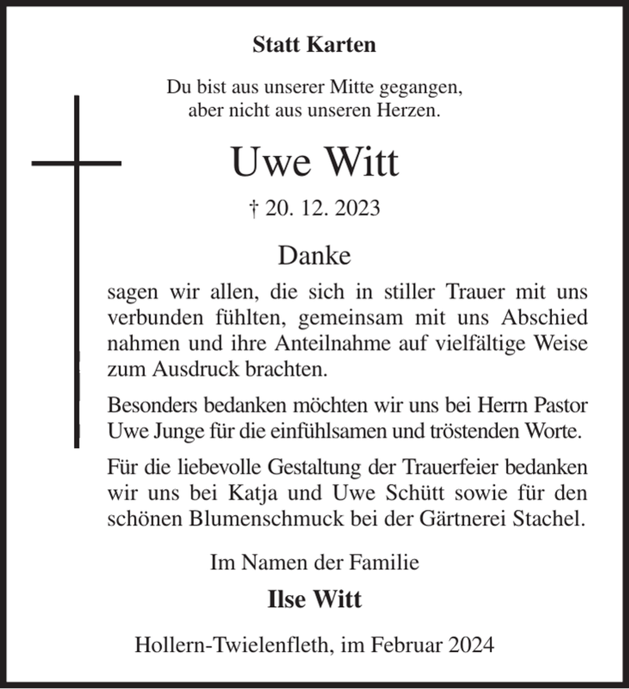 <p>Statt Karten<br />Du bist aus unserer Mitte gegangen,<br />aber nicht aus unseren Herzen.<br />Uwe Witt<br />† 20. 12. 2023<br />Danke<br />sagen wir allen, die sich in stiller Trauer mit uns<br />verbunden fühlten, gemeinsam mit uns Abschied<br />nahmen und ihre Anteilnahme auf vielfältige Weise<br />zum Ausdruck brachten.<br />Besonders bedanken möchten wir uns bei Herrn Pastor<br />Uwe Junge für die einfühlsamen und tröstenden Worte.<br />Für die liebevolle Gestaltung der Trauerfeier bedanken<br />wir uns bei Katja und Uwe Schütt sowie für den<br />schönen Blumenschmuck bei der Gärtnerei Stachel.<br />Im Namen der Familie<br />Ilse Witt<br />Hollern-Twielenfleth, im Februar 2024</p>