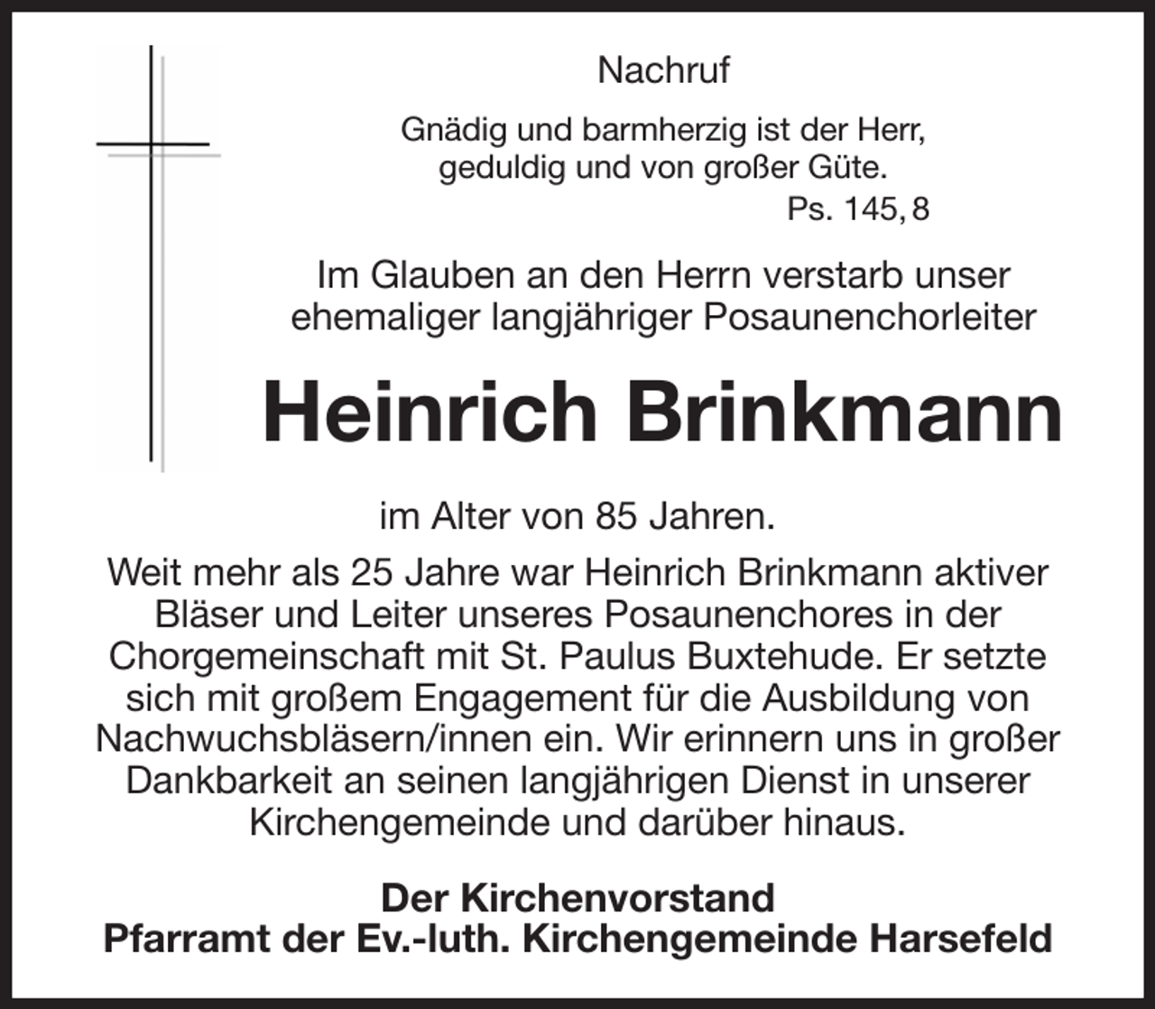 <p>Nachruf<br />Gnädig und barmherzig ist der Herr,<br />geduldig und von großer Güte.<br />Ps. 145, 8<br />Im Glauben an den Herrn verstarb unser<br />ehemaliger langjähriger Posaunenchorleiter<br />Heinrich Brinkmann<br />Der Kirchenvorstand<br />Pfarramt der Ev.-luth. Kirchengemeinde Harsefeld<br />im Alter von 85 Jahren.<br />Weit mehr als 25 Jahre war Heinrich Brinkmann aktiver Bläser und Leiter unseres Posaunenchores in der<br />Chorgemeinschaft mit St. Paulus Buxtehude. Er setzte sich mit großem Engagement für die Ausbildung von Nachwuchsbläsern/innen ein. Wir erinnern uns in großer Dankbarkeit an seinen langjährigen Dienst in unserer<br />Kirchengemeinde und darüber hinaus.</p>