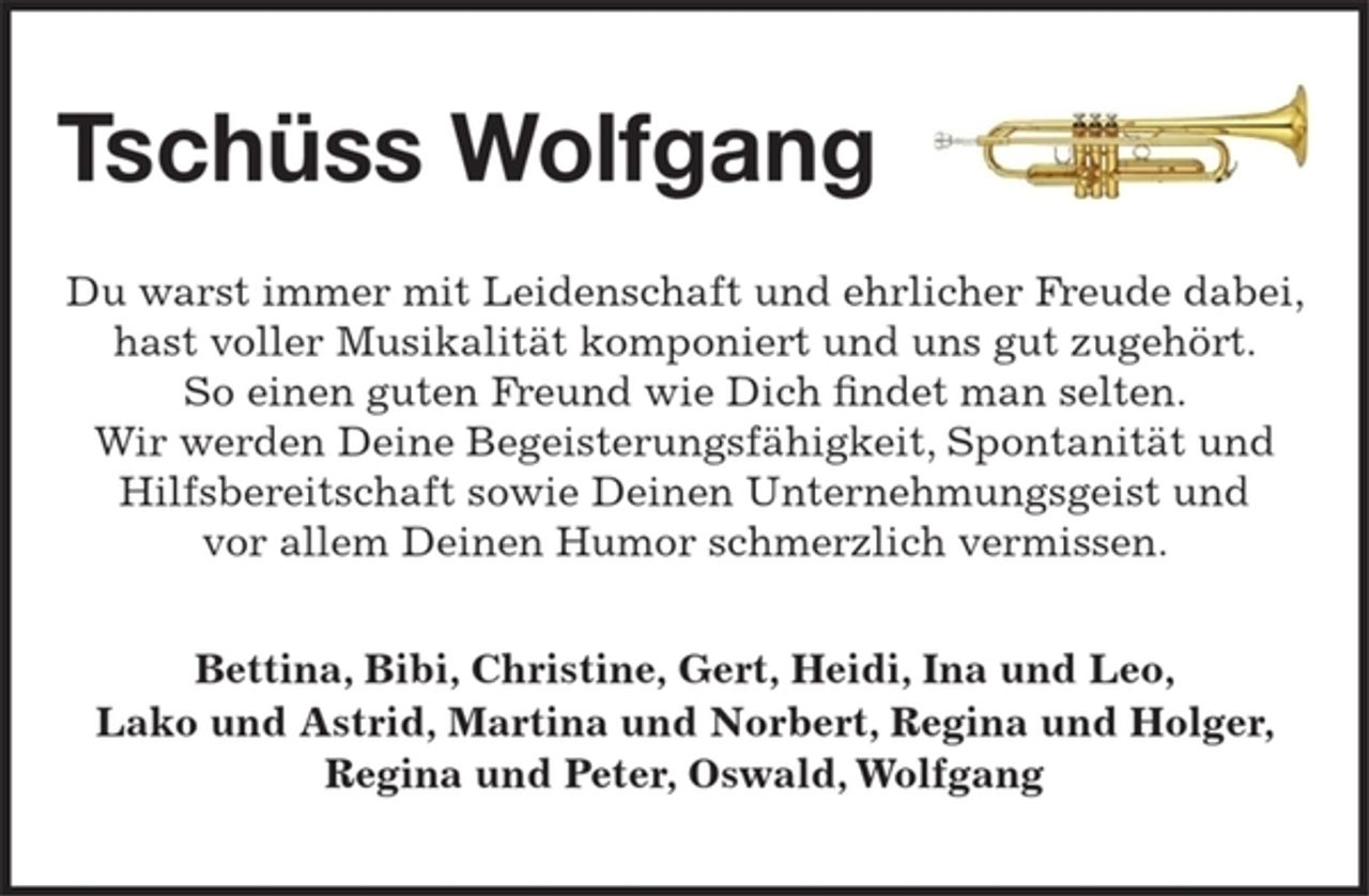 <p>Tschüss Wolfgang</p><p>Du warst immer mit Leidenschaft und ehrlicher Freude dabei, hast voller Musikalität komponiert und uns gut zugehört. So einen guten Freund wie Dich findet man selten. Wir werden Deine Begeisterungsfähigkeit, Spontanität, Hilfsbereitschaft, Unternehmungsgeist und vor allem Deinen Humor schmerzlich vermissen.</p><p>Bettina, Bibi, Christine, Gert, Heidi, Ina und Leo, Lako und Astrid, Martina und Norbert, Regina und Holger, Regina und Peter, Oswald, Wolfgang</p>