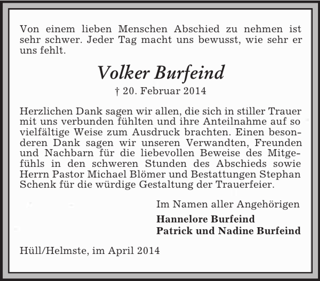 <p>Von einem lieben Menschen Abschied zu nehmen ist sehr schwer. Jeder Tag macht uns bewusst, wie sehr er uns fehlt.<br />Volker Burfeind<br />† 20. Februar 2014<br />Herzlichen Dank sagen wir allen, die sich in stiller Trauer mit uns verbunden fühlten und ihre Anteilnahme auf so vielfältige Weise zum Ausdruck brachten. Einen besonderen Dank sagen wir unseren Verwandten, Freunden und Nachbarn für die liebevollen Beweise des Mitgefühls in den schweren Stunden des Abschieds sowie Herrn Pastor Michael Blömer und Bestattungen Stephan Schenk für die würdige Gestaltung der Trauerfeier.<br />Im Namen aller Angehörigen<br />Hannelore Burfeind<br />Patrick und Nadine Burfeind<br />Hüll/Helmste, im April 2014</p>