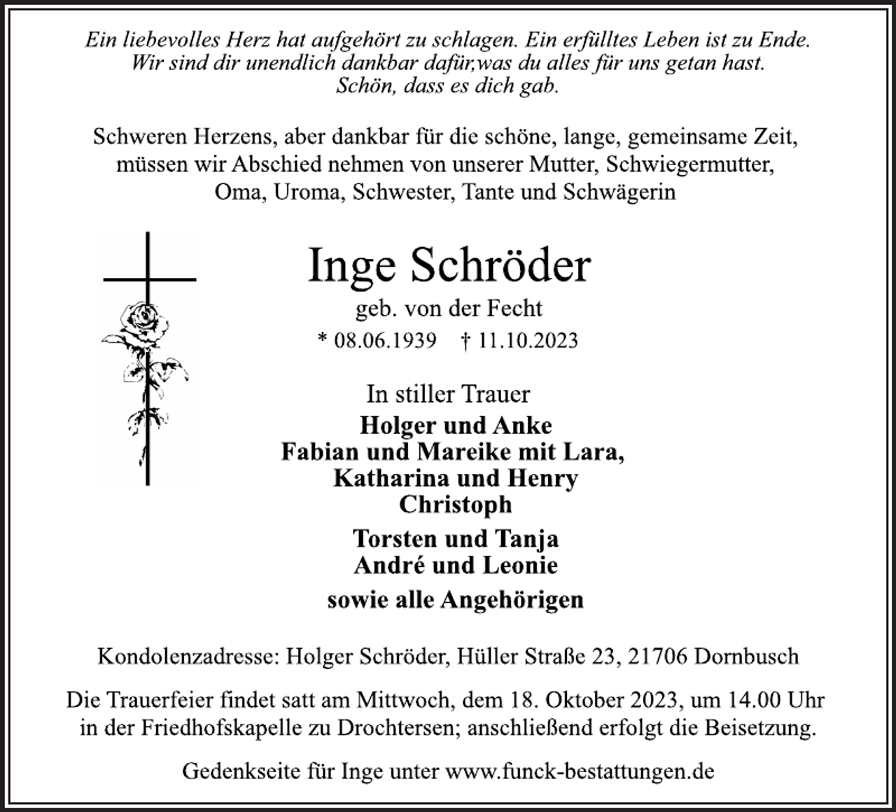 <p>Ein liebevolles Herz hat aufgehört zu schlagen. Ein erfülltes Leben ist zu Ende.<br />Wir sind dir unendlich dankbar dafür,was du alles für uns getan hast.<br />Schön, dass es dich gab.<br />Schweren Herzens, aber dankbar für die schöne, lange, gemeinsame Zeit,<br />müssen wir Abschied nehmen von unserer Mutter, Schwiegermutter,<br />Oma, Uroma, Schwester, Tante und Schwägerin<br />Inge Schröder<br />geb. von der Fecht<br />* 08.06.1939 † 11.10.2023<br />In stiller Trauer<br />Holger und Anke<br />Fabian und Mareike mit Lara,<br />Katharina und Henry<br />Christoph<br />Torsten und Tanja<br />André und Leonie<br />sowie alle Angehörigen<br />Kondolenzadresse: Holger Schröder, Hüller Straße 23, 21706 Dornbusch<br />Die Trauerfeier findet satt am Mittwoch, dem 18. Oktober 2023, um 14.00 Uhr<br />in der Friedhofskapelle zu Drochtersen; anschließend erfolgt die Beisetzung.<br />Gedenkseite für Inge unter www.funck-bestattungen.de</p>