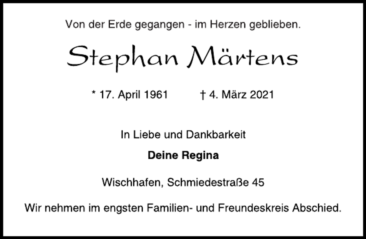 <p>Von der Erde gegangen - im Herzen geblieben.<br />Stephan Märtens<br />* 17. April 1961 † 4. März 2021<br />In Liebe und Dankbarkeit<br />Deine Regina<br />Wischhafen, Schmiedestraße 45<br />Wir nehmen im engsten Familien- und Freundeskreis Abschied.</p>