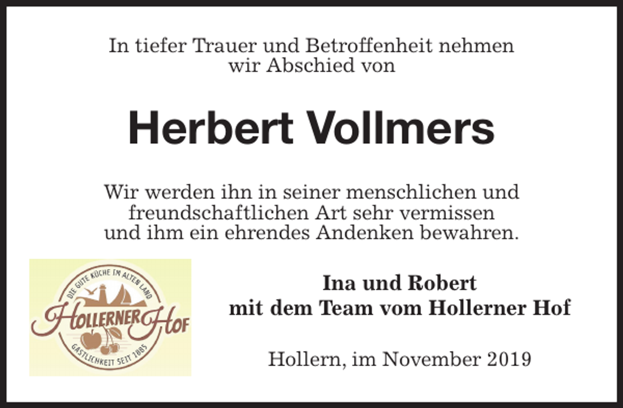 <p>In tiefer Trauer und Betroffenheit nehmen<br />wir Abschied von<br />Herbert Vollmers<br />Wir werden ihn in seiner menschlichen und<br />freundschaftlichen Art sehr vermissen<br />und ihm ein ehrendes Andenken bewahren.<br />Ina und Robert<br />mit dem Team vom Hollerner Hof<br />Hollern, im November 2019</p>