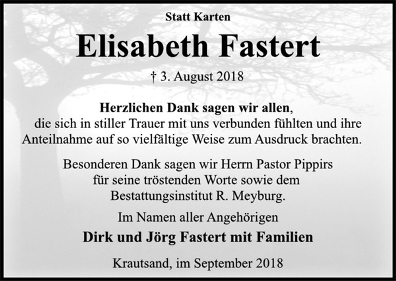 <p>Statt Karten<br />Elisabeth Fastert<br />† 3. August 2018<br />Herzlichen Dank sagen wir allen,<br />die sich in stiller Trauer mit uns verbunden fühlten und ihre<br />Anteilnahme auf so vielfältige Weise zum Ausdruck brachten.<br />Besonderen Dank sagen wir Herrn Pastor Pippirs<br />für seine tröstenden Worte sowie dem<br />Bestattungsinstitut R. Meyburg.<br />Im Namen aller Angehörigen<br />Dirk und Jörg Fastert mit Familien<br />Krautsand, im September 2018</p>