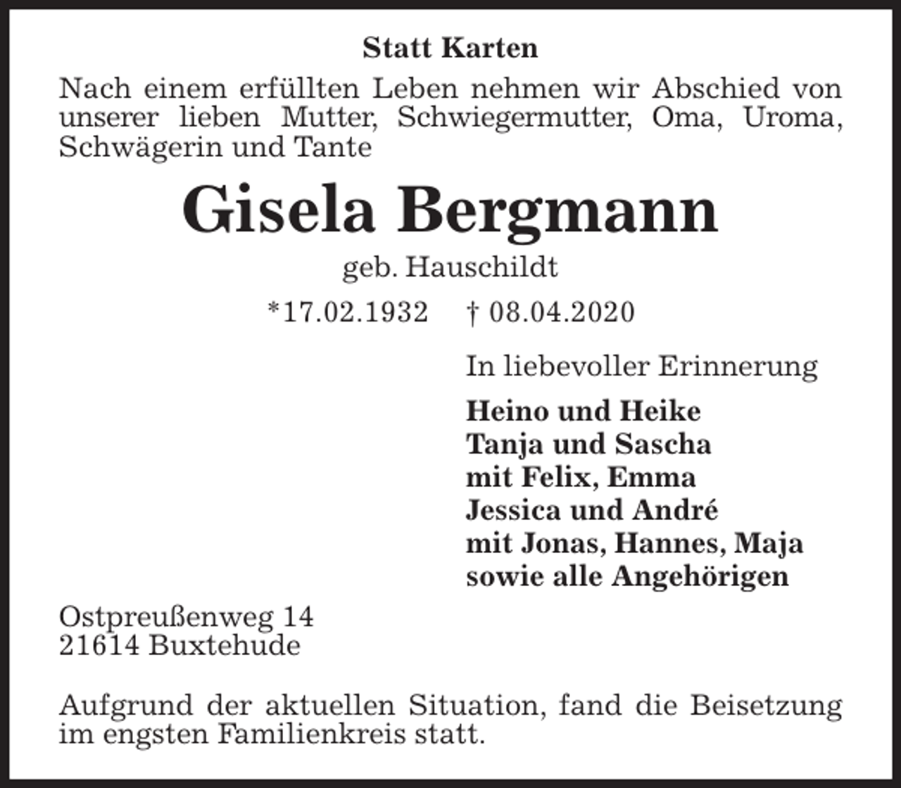 <p>Statt Karten<br />Nach einem erfüllten Leben nehmen wir Abschied von unserer lieben Mutter, Schwiegermutter, Oma, Uroma, Schwägerin und Tante<br />Gisela Bergmann<br />geb. Hauschildt<br />*17.02.1932 † 08.04.2020<br />In liebevoller Erinnerung<br />Heino und Heike<br />Tanja und Sascha<br />mit Felix, Emma<br />Jessica und André<br />mit Jonas, Hannes, Maja<br />sowie alle Angehörigen<br />Ostpreußenweg 14<br />21614 Buxtehude</p>
<p>Aufgrund der aktuellen Situation, fand die Beisetzung im engsten Familienkreis statt.</p>