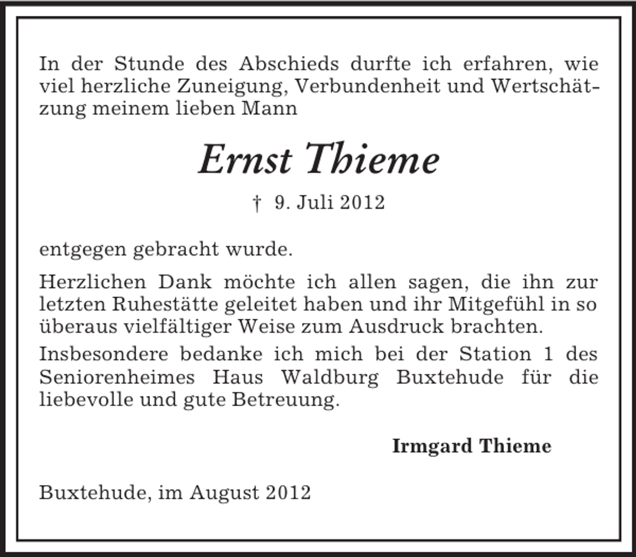<p>In der Stunde des Abschieds durfte ich erfahren, wie<br />viel herzliche Zuneigung, Verbundenheit und Wertschätzung meinem lieben Mann</p><p>Ernst Thieme<br />† 9. Juli 2012<br />entgegen gebracht wurde.<br />Herzlichen Dank möchte ich allen sagen, die ihn zur<br />letzten Ruhestätte geleitet haben und ihr Mitgefühl in so<br />überaus vielfältiger Weise zum Ausdruck brachten.<br />Insbesondere bedanke ich mich bei der Station 1 des<br />Seniorenheimes Haus Waldburg Buxtehude für die<br />liebevolle und gute Betreuung.<br />Irmgard Thieme<br />Buxtehude, im August 2012</p>