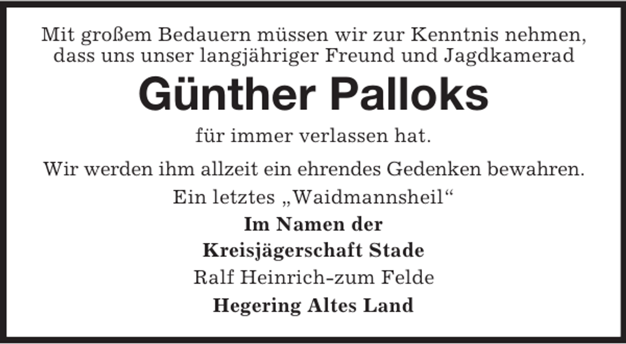 <p>Mit großem Bedauern müssen wir zur Kenntnis nehmen,<br />dass uns unser langjähriger Freund und Jagdkamerad</p><p>Günther Palloks<br />für immer verlassen hat.<br />Wir werden ihm allzeit ein ehrendes Gedenken bewahren.<br />Ein letztes „Waidmannsheil“<br />Im Namen der<br />Kreisjägerschaft Stade<br />Ralf Heinrich-zum Felde<br />Hegering Altes Land</p>