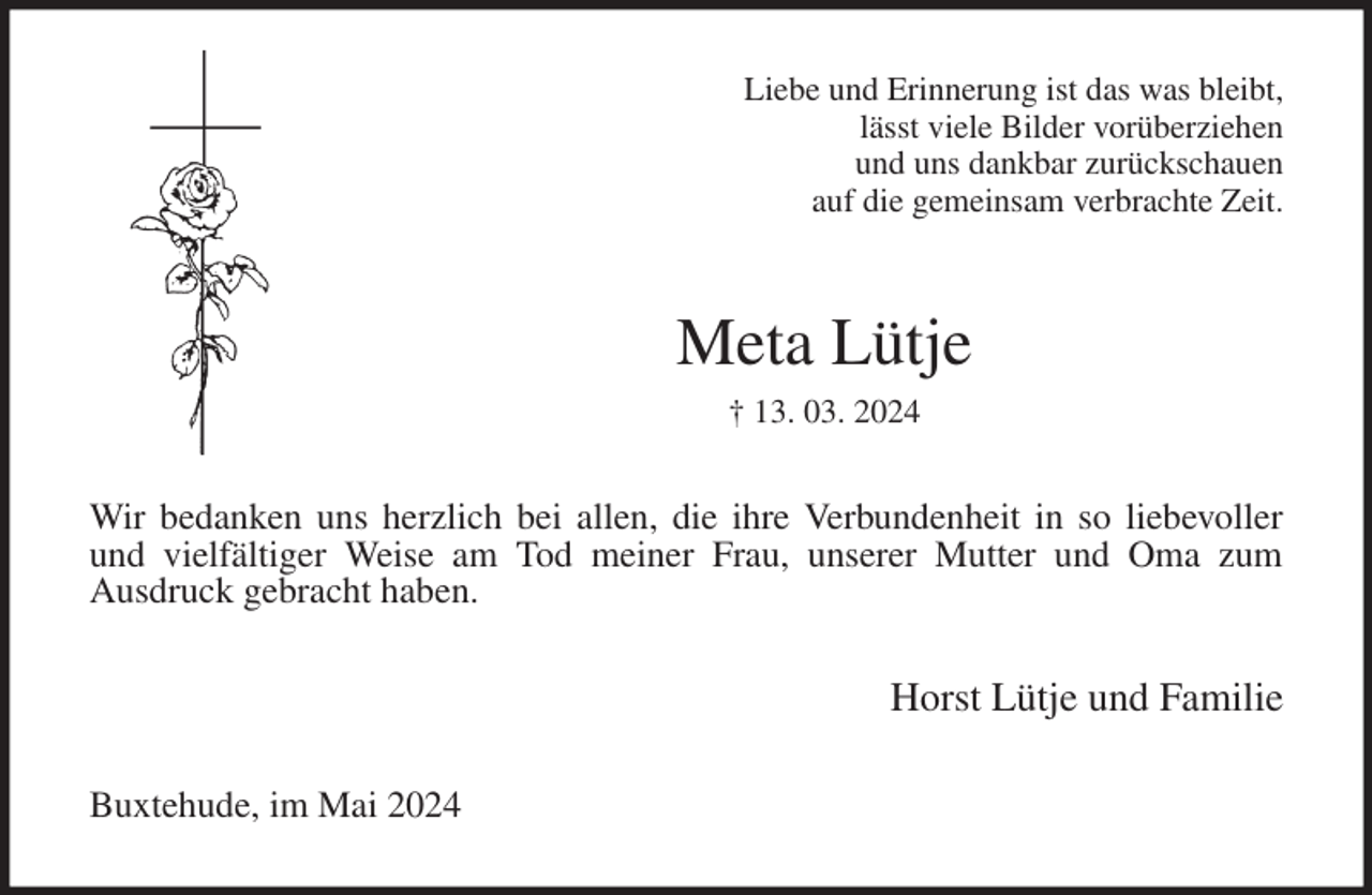<p>Liebe und Erinnerung ist das was bleibt,<br />lässt viele Bilder vorüberziehen<br />und uns dankbar zurückschauen<br />auf die gemeinsam verbrachte Zeit.<br />Meta Lütje<br />† 13. 03. 2024<br />Wir bedanken uns herzlich bei allen, die ihre Verbundenheit in so liebevoller<br />und vielfältiger Weise am Tod meiner Frau, unserer Mutter und Oma zum<br />Ausdruck gebracht haben.<br />Horst Lütje und Familie<br />Buxtehude, im Mai 2024</p>