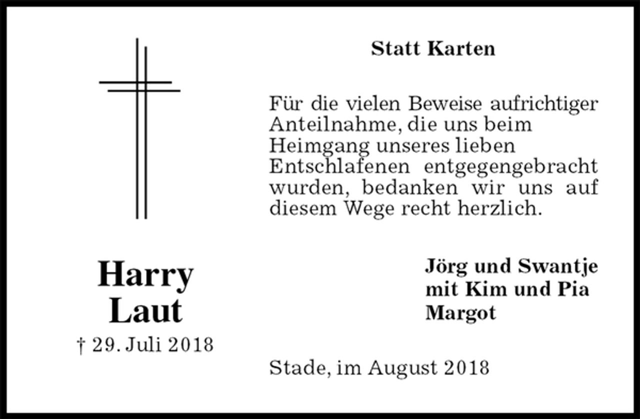 <p>Statt Karten<br />Für die vielen Beweise aufrichtiger<br />Anteilnahme, die uns beim<br />Heimgang unseres lieben<br />Entschlafenen entgegengebracht wurden, bedanken wir uns auf diesem Wege recht herzlich.<br />Stade, im August 2018<br />Jörg und Swantje<br />mit Kim und Pia<br />Margot<br />Harry<br />Laut<br />† 29. Juli 2018</p>
