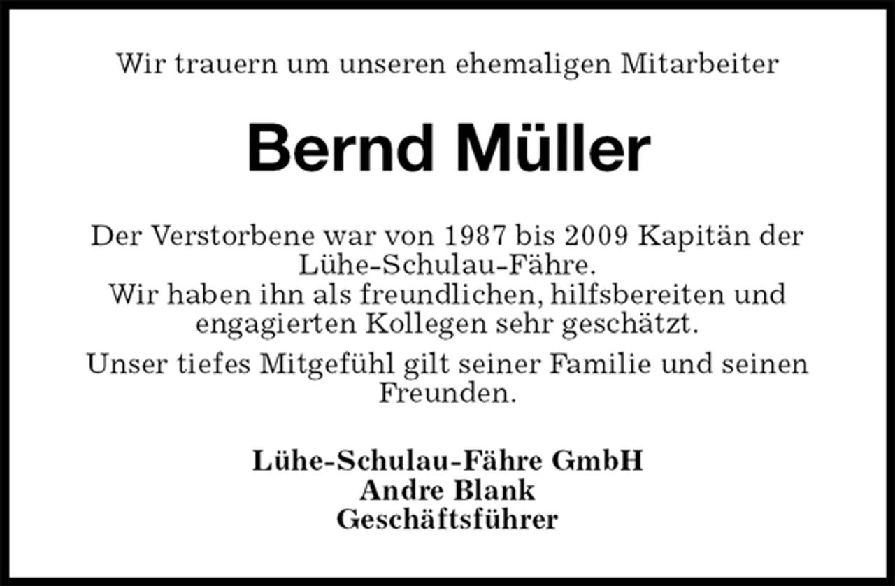 <p>Wir trauern um unseren ehemaligen Mitarbeiter<br />Bernd Müller<br />Der Verstorbene war von 1987 bis 2009 Kapitän der<br />Lühe-Schulau-Fähre.<br />Wir haben ihn als freundlichen, hilfsbereiten und<br />engagierten Kollegen sehr geschätzt.<br />Unser tiefes Mitgefühl gilt seiner Familie und seinen Freunden.<br />Lühe-Schulau-Fähre GmbH<br />Andre Blank<br />Geschäftsführer</p>