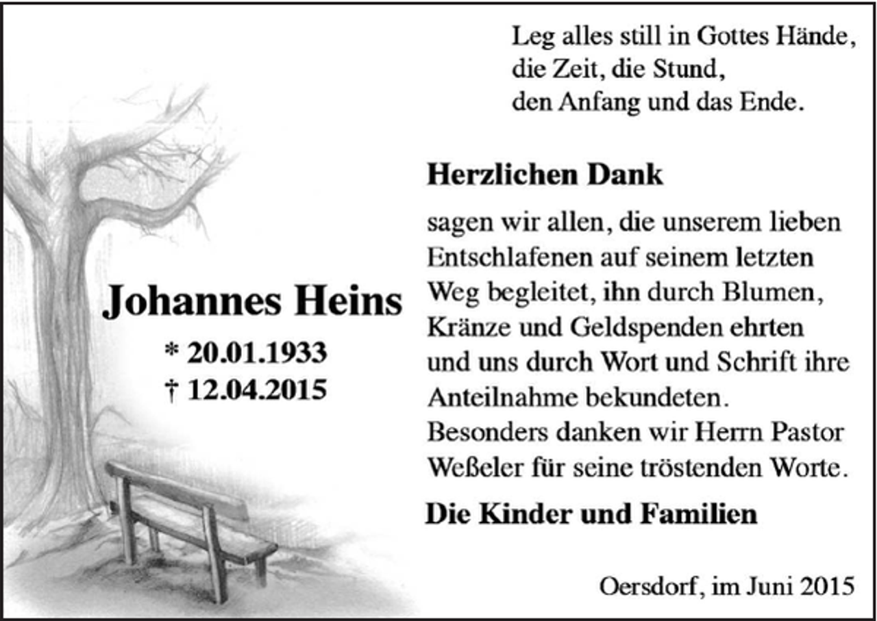 <p>Johannes<br />Heins<br />* 20.01.1933<br />† 12.04.2015<br />Leg alles still in Gottes Hände,<br />die Zeit, die Stund,<br />den Anfang und das Ende.<br />Herzlichen Dank<br />sagen wir allen, die unserem lieben<br />Entschlafenen auf seinem letzten Weg begleitet, ihn durch Blumen, Kränze und Geldspenden ehrten und uns durch Wort und Schrift ihre Anteilnahme bekundeten.<br />Besonders danken wir Herrn Pastor Weßeler für seine tröstenden Worte.<br />Die Kinder und Familien<br />Oersdorf, im Juni 2015</p>