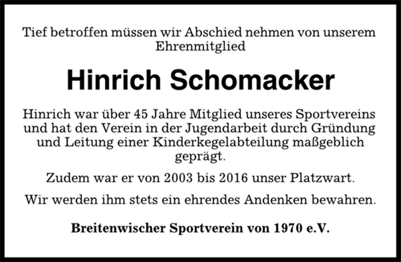 <p>Tief betroffen müssen wir Abschied nehmen von unserem<br />Ehrenmitglied<br />Hinrich Schomacker<br />Hinrich war über 45 Jahre Mitglied unseres Sportvereins<br />und hat den Verein in der Jugendarbeit durch Gründung<br />und Leitung einer Kinderkegelabteilung maßgeblich<br />geprägt.<br />Zudem war er von 2003 bis 2016 unser Platzwart.<br />Wir werden ihm stets ein ehrendes Andenken bewahren.<br />Breitenwischer Sportverein von 1970 e.V.</p>
