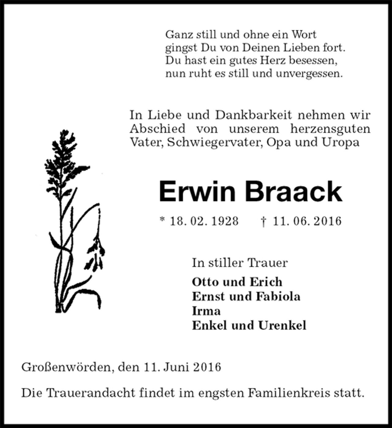 <p>Ganz still und ohne ein Wort<br />gingst Du von Deinen Lieben fort.<br />Du hast ein gutes Herz besessen,<br />nun ruht es still und unvergessen.<br />In Liebe und Dankbarkeit nehmen wir Abschied von unserem herzensguten Vater, Schwiegervater, Opa und Uropa<br />Erwin Braack<br />* 18. 02. 1928 † 11. 06. 2016<br />In stiller Trauer<br />Otto und Erich<br />Ernst und Fabiola<br />Irma<br />Enkel und Urenkel<br />Großenwörden, den 11. Juni 2016</p>
<p>Die Trauerandacht findet im engsten Familienkreis statt.</p>