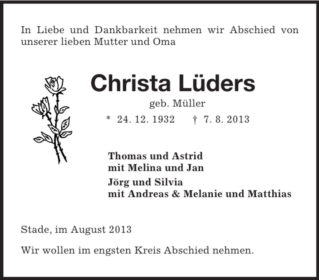<p>In Liebe und Dankbarkeit nehmen wir Abschied von<br />unserer lieben Mutter und Oma</p><p>Christa Lüders<br />geb. Müller<br />* 24. 12. 1932<br />† 7. 8. 2013</p><p>Thomas und Astrid<br />mit Melina und Jan<br />Jörg und Silvia<br />mit Andreas &amp; Melanie und Matthias<br />Stade, im August 2013<br />Wir wollen im engsten Kreis Abschied nehmen.</p>