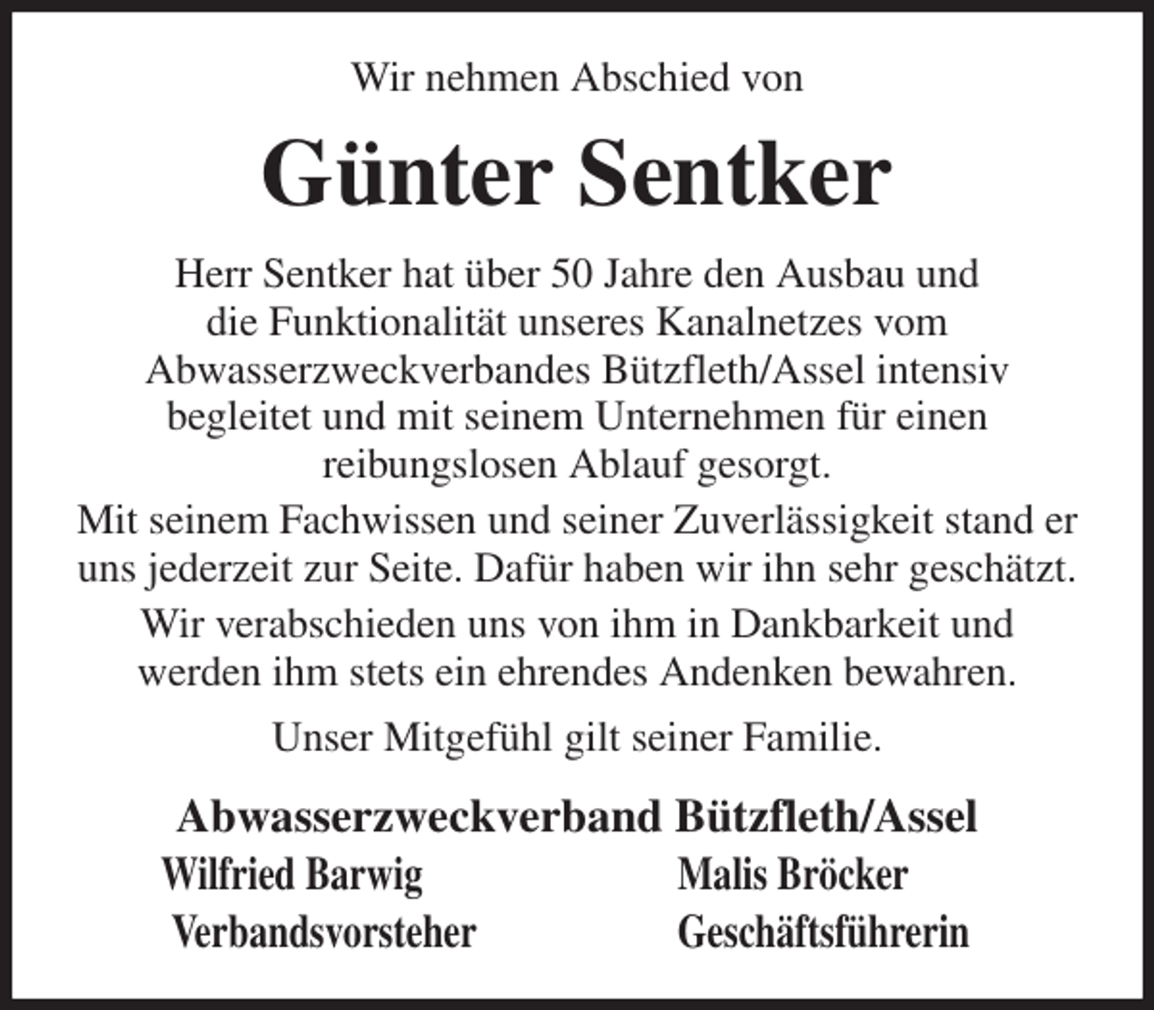 <p>Wir nehmen Abschied von<br />Günter Sentker<br />Herr Sentker hat über 50 Jahre den Ausbau und<br />die Funktionalität unseres Kanalnetzes vom<br />Abwasserzweckverbandes Bützfleth/Assel intensiv<br />begleitet und mit seinem Unternehmen für einen<br />reibungslosen Ablauf gesorgt.<br />Mit seinem Fachwissen und seiner Zuverlässigkeit stand er uns jederzeit zur Seite. Dafür haben wir ihn sehr geschätzt.<br />Wir verabschieden uns von ihm in Dankbarkeit und<br />werden ihm stets ein ehrendes Andenken bewahren.<br />Unser Mitgefühl gilt seiner Familie.<br />Abwasserzweckverband Bützfleth/Assel<br />Wilfried Barwig Malis Bröcker<br />Verbandsvorsteher Geschäftsführerin</p>