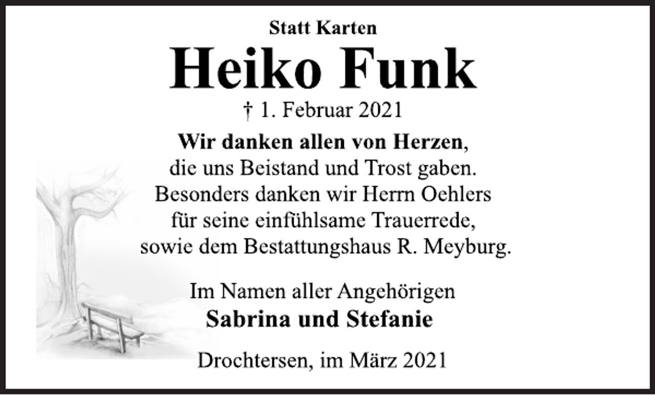 <p>Statt Karten<br />Heiko Funk<br />† 1. Februar 2021<br />Wir danken allen von Herzen,<br />die uns Beistand und Trost gaben.<br />Besonders danken wir Herrn Oehlers<br />für seine einfühlsame Trauerrede,<br />sowie dem Bestattungshaus R. Meyburg.<br />Im Namen aller Angehörigen<br />Sabrina und Stefanie<br />Drochtersen, im März 2021</p>