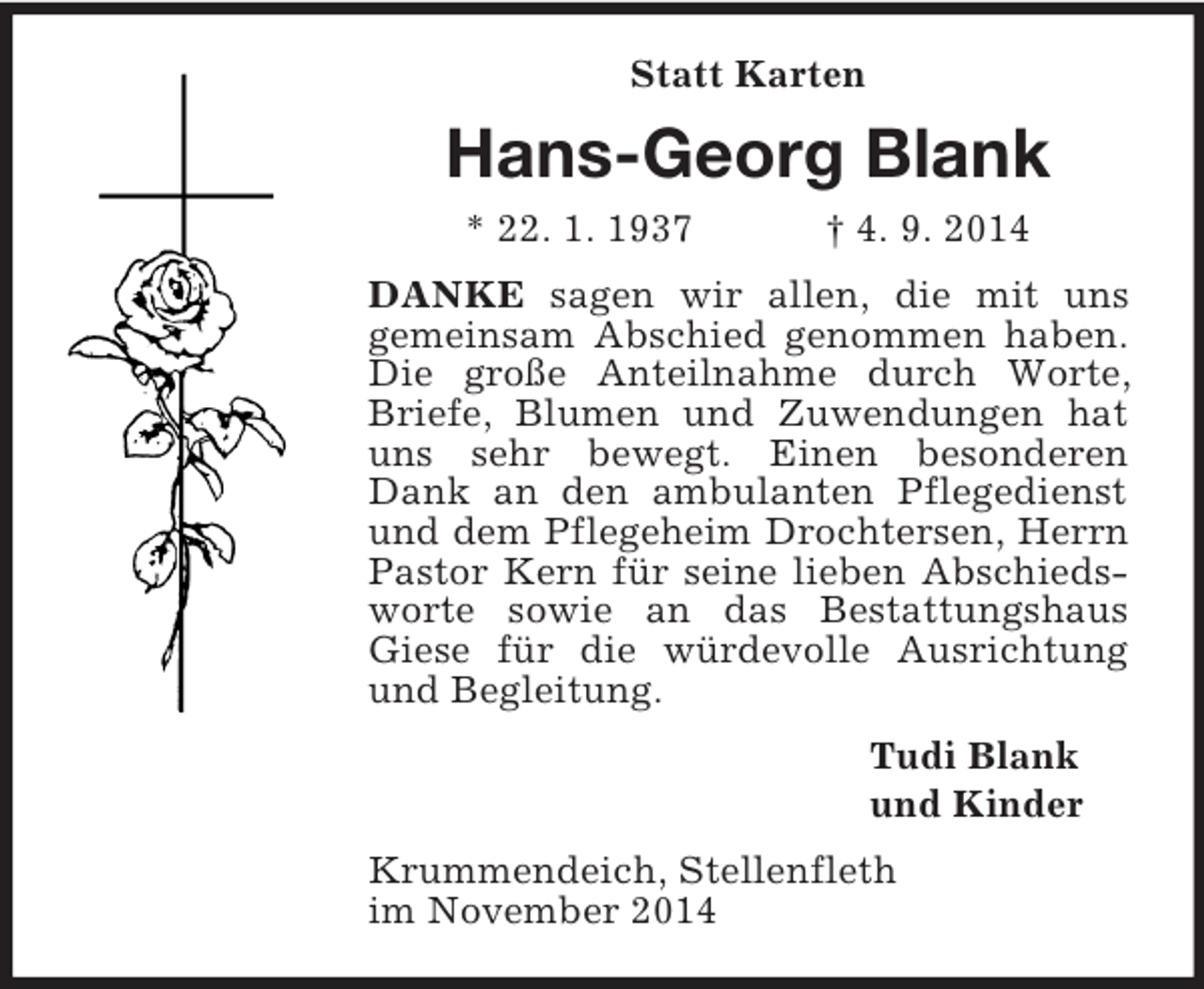 <p>Statt Karten<br />Hans-Georg Blank<br />* 22. 1. 1937 † 4. 9. 2014<br />DANKE sagen wir allen, die mit uns<br />gemeinsam Abschied genommen haben. Die große Anteilnahme durch Worte, Briefe, Blumen und Zuwendungen hat uns sehr bewegt. Einen besonderen Dank an den ambulanten Pflegedienst und dem Pflegeheim Drochtersen, Herrn Pastor Kern für seine lieben Abschiedsworte sowie an das Bestattungshaus Giese für die würdevolle Ausrichtung und Begleitung.<br />Tudi Blank<br />und Kinder<br />Krummendeich, Stellenfleth<br />im November 2014</p>