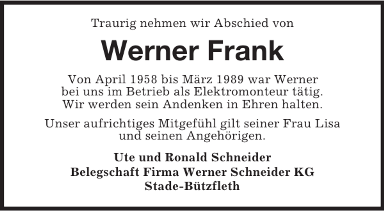 <p>Traurig nehmen wir Abschied von<br />Werner Frank<br />Von April 1958 bis März 1989 war Werner<br />bei uns im Betrieb als Elektromonteur tätig.<br />Wir werden sein Andenken in Ehren halten.<br />Unser aufrichtiges Mitgefühl gilt seiner Frau Lisa<br />und seinen Angehörigen.<br />Ute und Ronald Schneider<br />Belegschaft Firma Werner Schneider KG<br />Stade-Bützfleth</p>