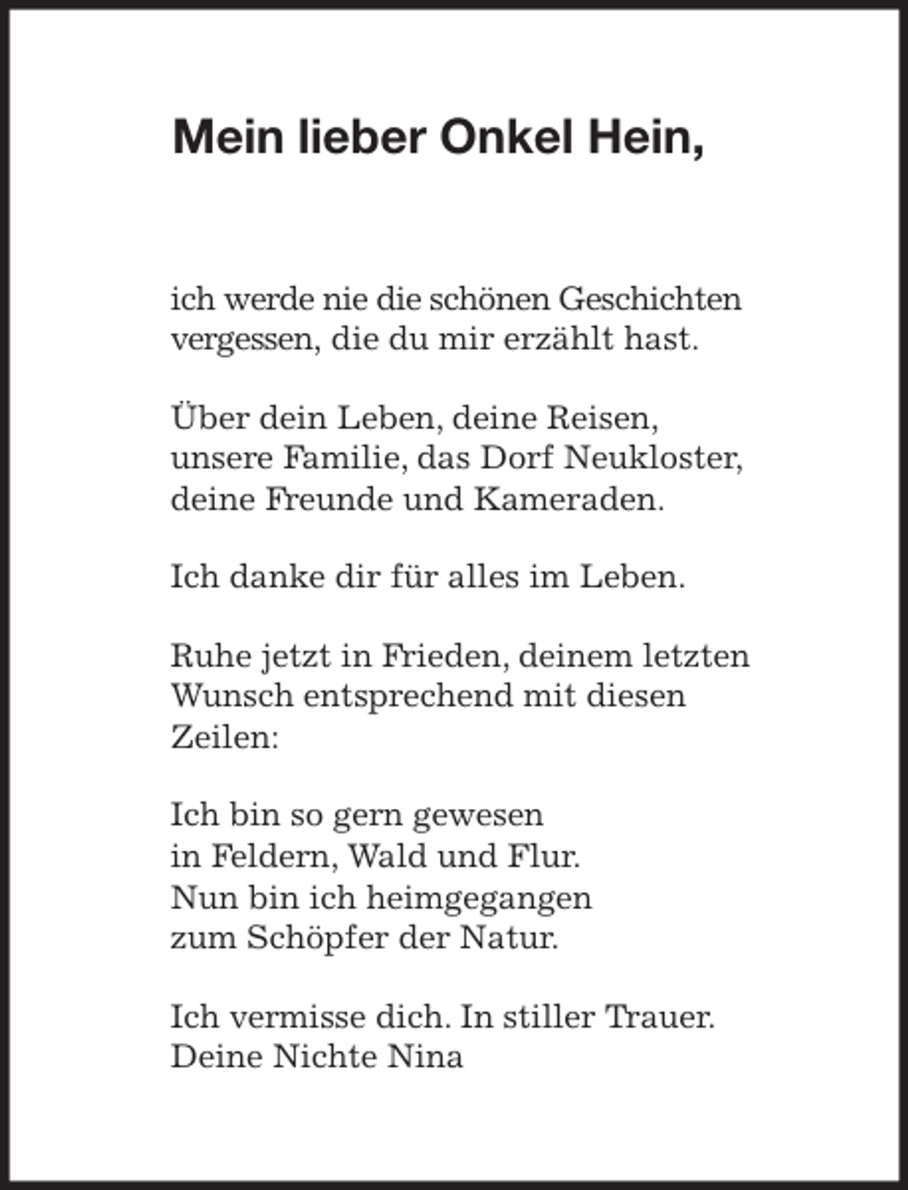 <p>Mein lieber Onkel Hein,<br />ich werde nie die schönen Geschichten vergessen, die du mir erzählt hast.<br />Über dein Leben, deine Reisen,<br />unsere Familie, das Dorf Neukloster, deine Freunde und Kameraden.<br />Ich danke dir für alles im Leben.<br />Ruhe jetzt in Frieden, deinem letzten Wunsch entsprechend mit diesen<br />Zeilen:<br />Ich bin so gern gewesen<br />in Feldern, Wald und Flur.<br />Nun bin ich heimgegangen<br />zum Schöpfer der Natur.<br />Ich vermisse dich. In stiller Trauer.<br />Deine Nichte Nina</p>