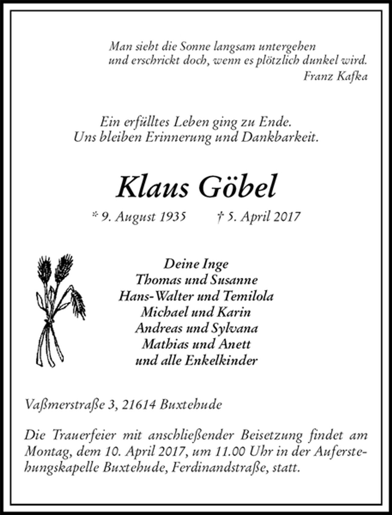 <p>Man sieht die Sonne langsam untergehen<br />und erschrickt doch, wenn es plötzlich dunkel wird.<br />Franz Kafka<br />Ein erfülltes Leben ging zu Ende.<br />Uns bleiben Erinnerung und Dankbarkeit.<br />Klaus Göbel<br />* 9. August 1935 † 5. April 2017<br />Deine Inge<br />Thomas und Susanne<br />Hans-Walter und Temilola<br />Michael und Karin<br />Andreas und Sylvana<br />Mathias und Anett<br />und alle Enkelkinder<br />Vaßmerstraße 3, 21614 Buxtehude</p><p>Die Trauerfeier mit anschließender Beisetzung findet am Montag, dem 10. April 2017, um 11.00 Uhr in der Auferstehungskapelle Buxtehude, Ferdinandstraße, statt.</p>