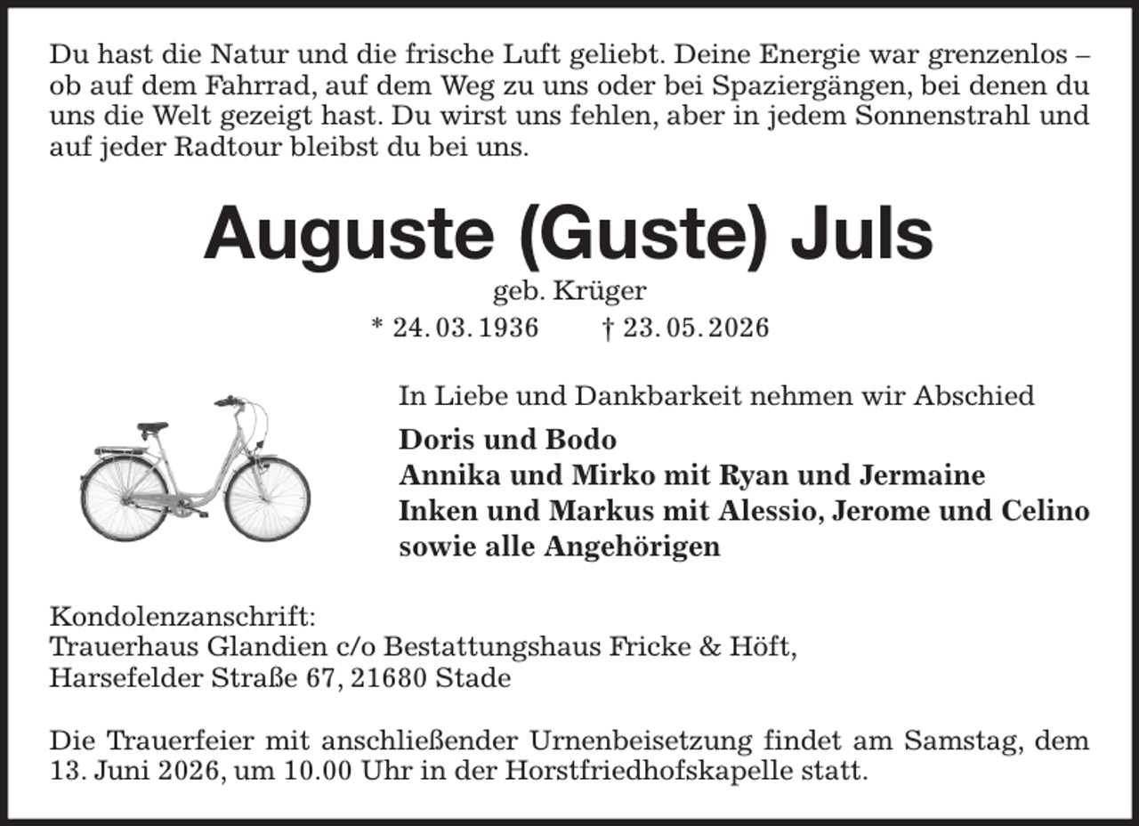 <p>Du hast die Natur und die frische Luft geliebt. Deine Energie war grenzenlos - ob auf dem Fahrrad, auf dem Weg zu uns oder bei Spaziergängen, bei denen du uns die Welt gezeigt hast. Du wirst uns fehlen, aber in jedem Sonnenstrahl und auf jeder Radtour bleibst du bei uns.<br />Auguste (Guste) Juls<br />geb. Krüger<br />* 24. 03. 1936 † 23. 05. 2026<br />In Liebe und Dankbarkeit nehmen wir Abschied<br />Doris und Bodo<br />Annika und Mirko mit Ryan und Jermaine<br />Inken und Markus mit Alessio, Jerome und Celino<br />sowie alle Angehörigen<br />Kondolenzanschrift:<br />Trauerhaus Glandien c/o Bestattungshaus Fricke &amp; Höft,<br />Harsefelder Straße 67, 21680 Stade</p><p>Die Trauerfeier mit anschließender Urnenbeisetzung findet am Samstag, dem 13. Juni 2026, um 10.00 Uhr in der Horstfriedhofskapelle statt.</p>
