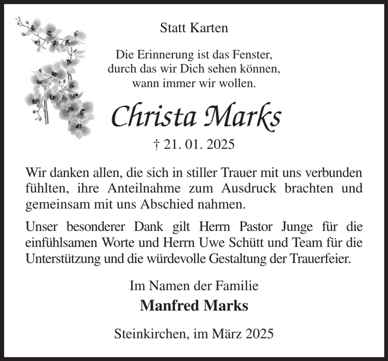 <p>Statt Karten<br />Die Erinnerung ist das Fenster,<br />durch das wir Dich sehen können,<br />wann immer wir wollen.<br />Christa Marks<br />† 21. 01. 2025<br />Wir danken allen, die sich in stiller Trauer mit uns verbunden fühlten, ihre Anteilnahme zum Ausdruck brachten und<br />gemeinsam mit uns Abschied nahmen.<br />Unser besonderer Dank gilt Herrn Pastor Junge für die<br />einfühlsamen Worte und Herrn Uwe Schütt und Team für die Unterstützung und die würdevolle Gestaltung der Trauerfeier.<br />Im Namen der Familie<br />Manfred Marks<br />Steinkirchen, im März 2025</p>