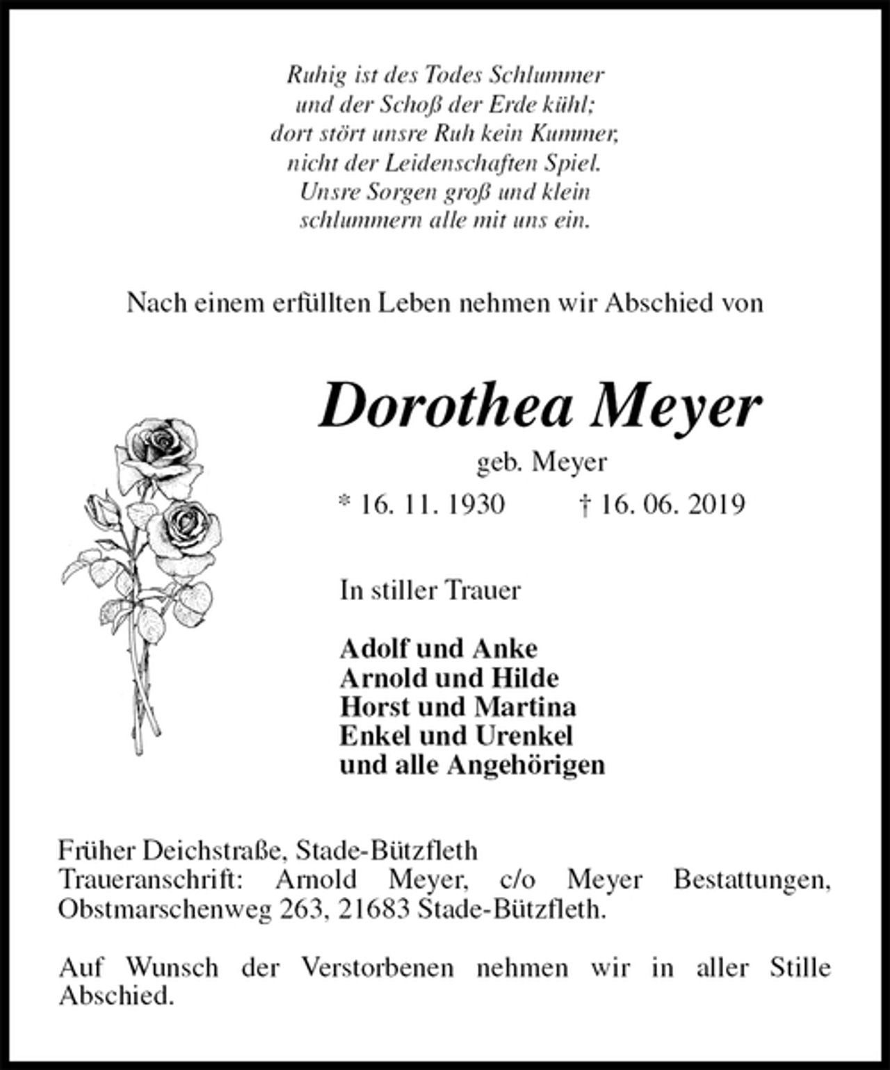 <p>Ruhig ist des Todes Schlummer<br />und der Schoß der Erde kühl;<br />dort stört unsre Ruh kein Kummer,<br />nicht der Leidenschaften Spiel.<br />Unsre Sorgen groß und klein<br />schlummern alle mit uns ein.<br />Nach einem erfüllten Leben nehmen wir Abschied von<br />Dorothea Meyer<br />geb. Meyer<br />* 16. 11. 1930 † 16. 06. 2019<br />In stiller Trauer</p><p>Adolf und Anke<br />Arnold und Hilde<br />Horst und Martina<br />Enkel und Urenkel<br />und alle Angehörigen<br />Früher Deichstraße, Stade-Bützfleth<br />Traueranschrift: Arnold Meyer, c/o Meyer Bestattungen,<br />Obstmarschenweg 263, 21683 Stade-Bützfleth.</p><p>Auf Wunsch der Verstorbenen nehmen wir in aller Stille<br />Abschied.</p>