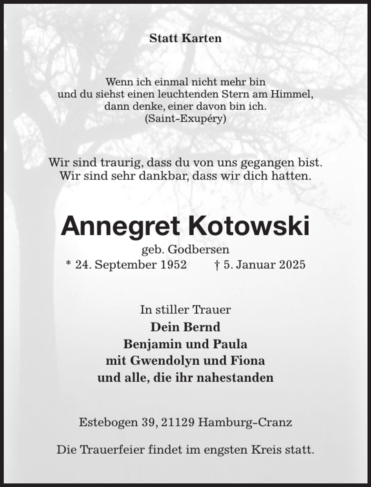 <p>Statt Karten<br />Wenn ich einmal nicht mehr bin<br />und du siehst einen leuchtenden Stern am Himmel,<br />dann denke, einer davon bin ich.<br />(Saint-Exupéry)<br />Wir sind traurig, dass du von uns gegangen bist.<br />Wir sind sehr dankbar, dass wir dich hatten.<br />Annegret Kotowski<br />geb. Godbersen<br />* 24. September 1952 † 5. Januar 2025<br />In stiller Trauer<br />Dein Bernd<br />Benjamin und Paula<br />mit Gwendolyn und Fiona<br />und alle, die ihr nahestanden<br />Estebogen 39, 21129 Hamburg-Cranz</p><p>Die Trauerfeier findet im engsten Kreis statt.</p>