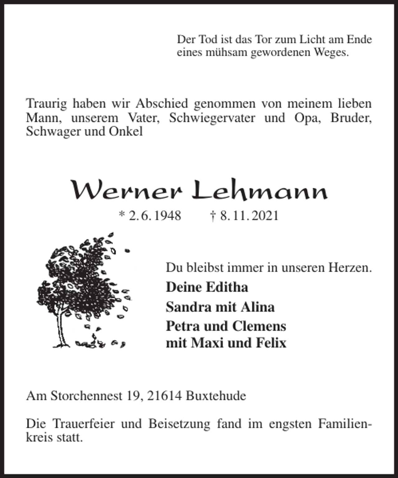 <p>Der Tod ist das Tor zum Licht am Ende<br />eines mühsam gewordenen Weges.<br />Traurig haben wir Abschied genommen von meinem lieben Mann, unserem Vater, Schwiegervater und Opa, Bruder, Schwager und Onkel<br />Werner Lehmann<br />* 2. 6. 1948 † 8. 11. 2021<br />Du bleibst immer in unseren Herzen.<br />Deine Editha<br />Sandra mit Alina<br />Petra und Clemens<br />mit Maxi und Felix<br />Am Storchennest 19, 21614 Buxtehude</p>
<p>Die Trauerfeier und Beisetzung fand im engsten Familienkreis statt.</p>