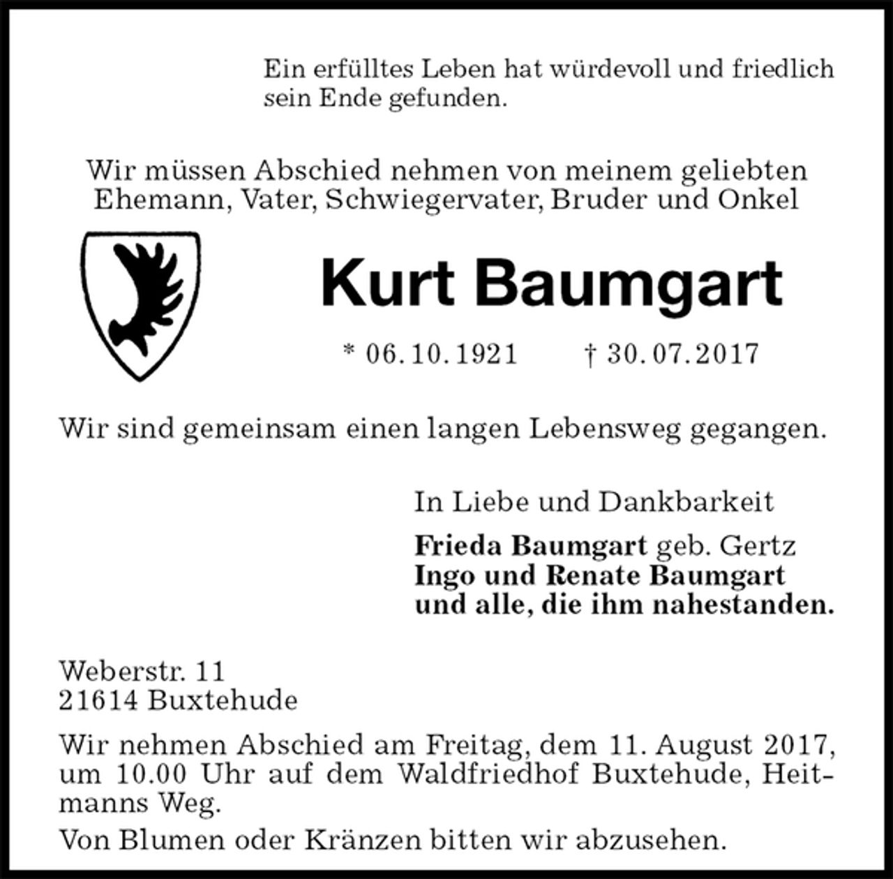 <p>Ein erfülltes Leben hat würdevoll und friedlich<br />sein Ende gefunden.<br />Wir müssen Abschied nehmen von meinem geliebten<br />Ehemann, Vater, Schwiegervater, Bruder und Onkel<br />Kurt Baumgart<br />* 06. 10. 1921 † 30. 07. 2017<br />Wir sind gemeinsam einen langen Lebensweg gegangen.<br />In Liebe und Dankbarkeit<br />Frieda Baumgart geb. Gertz<br />Ingo und Renate Baumgart<br />und alle, die ihm nahestanden.<br />Weberstr. 11<br />21614 Buxtehude<br />Wir nehmen Abschied am Freitag, dem 11. August 2017, um 10.00 Uhr auf dem Waldfriedhof Buxtehude, Heitmanns Weg.<br />Von Blumen oder Kränzen bitten wir abzusehen.</p>