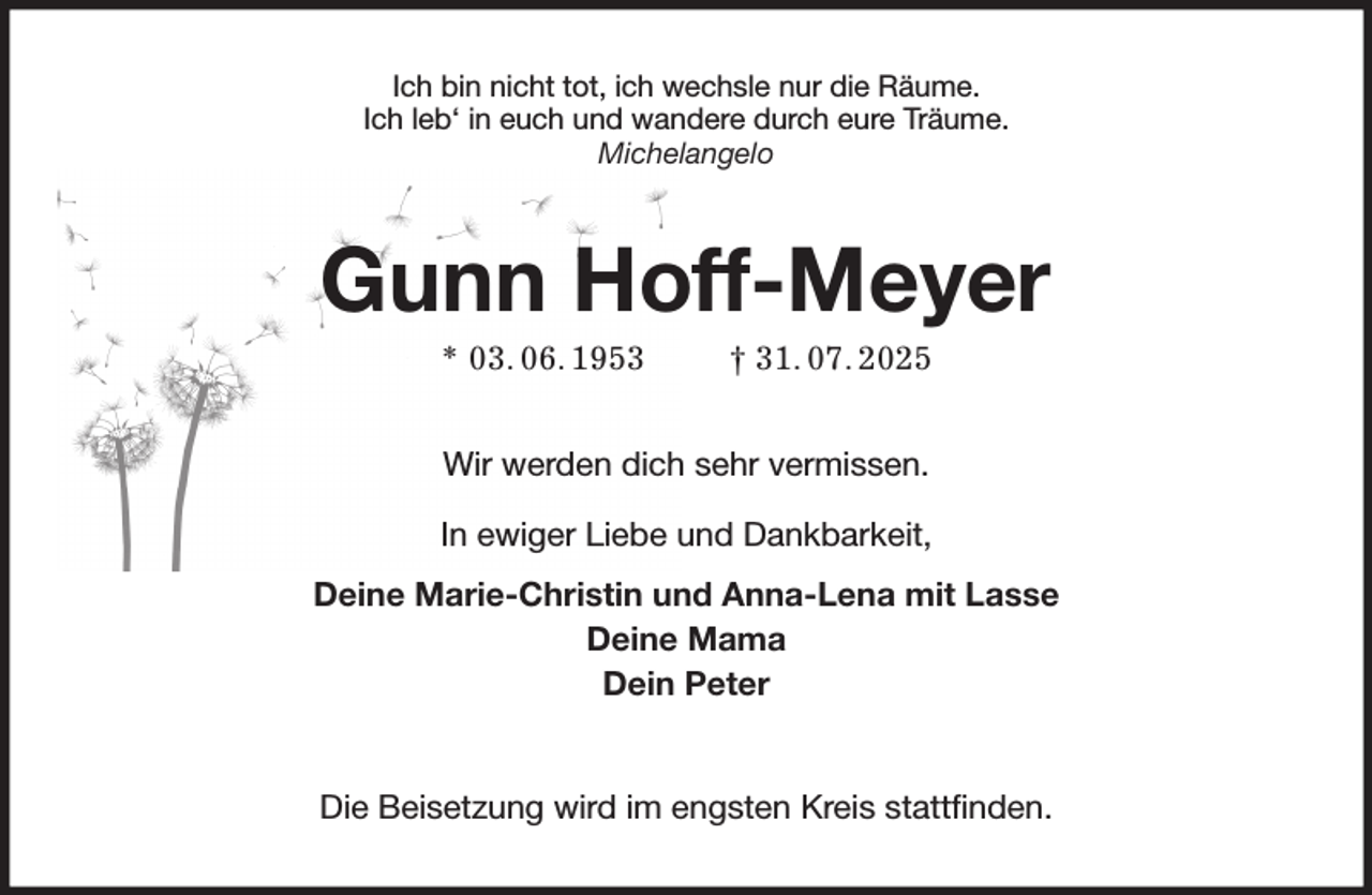 <p>Ich bin nicht tot, ich wechsle nur die Räume.<br />Ich leb' in euch und wandere durch eure Träume.<br />Michelangelo<br />Gunn Hoff-Meyer<br />* 03. 06. 1953 † 31. 07. 2025<br />Wir werden dich sehr vermissen.<br />In ewiger Liebe und Dankbarkeit,<br />Deine Marie-Christin und Anna-Lena mit Lasse<br />Deine Mama<br />Dein Peter<br />Die Beisetzung wird im engsten Kreis stattfinden.</p>