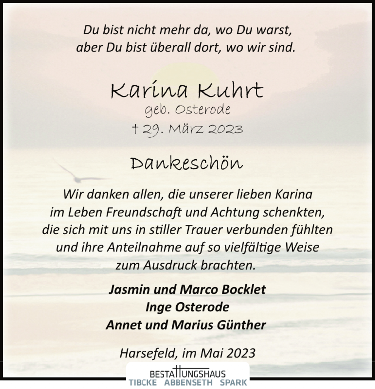 <p>Du bist nicht mehr da, wo Du warst,<br />aber Du bist überall dort, wo wir sind.<br />Karina Kuhrt<br />geb. Osterode<br />+ 29. März 2023<br />Dankeschön<br />Wir danken allen, die unserer lieben Karina<br />im Leben Freundschaft und Achtung schenkten,<br />die sich mit uns in stiller Trauer verbunden fühlten<br />und ihre Anteilnahme auf so vielfältige Weise<br />zum Ausdruck brachten.<br />Jasmin und Marco Bocklet<br />Inge Osterode<br />Annet und Marius Günther<br />Harsefeld, im Mai 2023</p>
