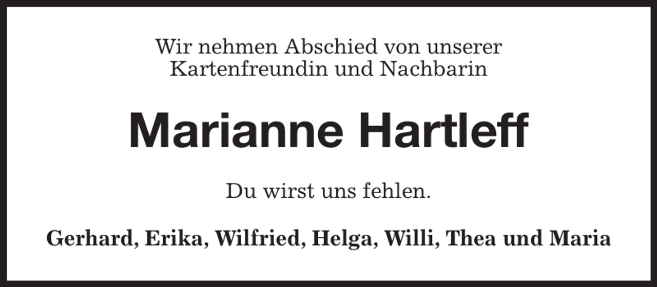 <p>Wir nehmen Abschied von unserer<br />Kartenfreundin und Nachbarin<br />Marianne Hartleff<br />Du wirst uns fehlen.<br />Gerhard, Erika, Wilfried, Helga, Willi, Thea und Maria</p>