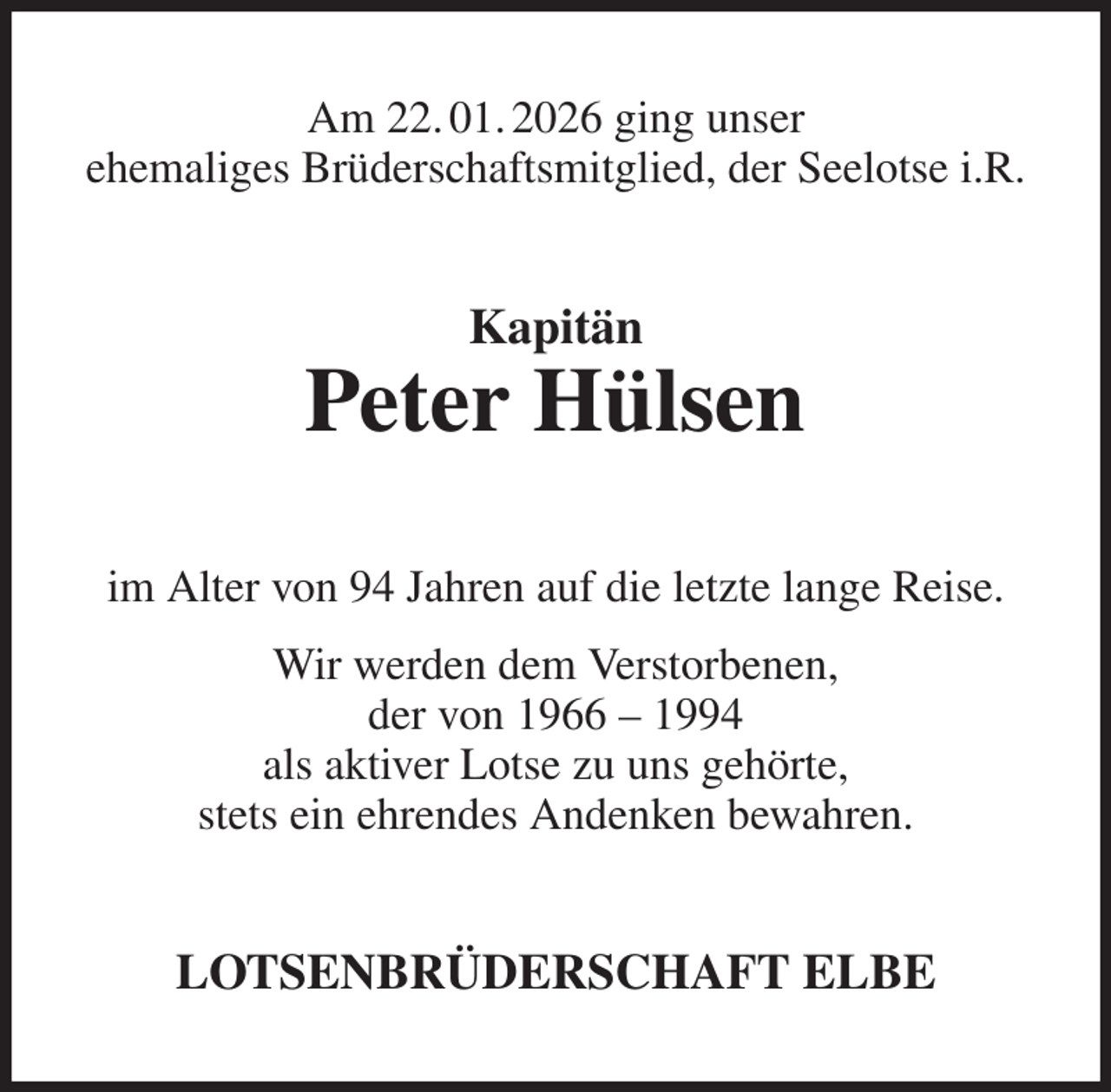 <p>Am 22. 01. 2026 ging unser<br />ehemaliges Brüderschaftsmitglied, der Seelotse i.R.<br />Kapitän<br />Peter Hülsen<br />im Alter von 94 Jahren auf die letzte lange Reise.<br />Wir werden dem Verstorbenen,<br />der von 1966 - 1994<br />als aktiver Lotse zu uns gehörte,<br />stets ein ehrendes Andenken bewahren.<br />LOTSENBRÜDERSCHAFT ELBE</p>