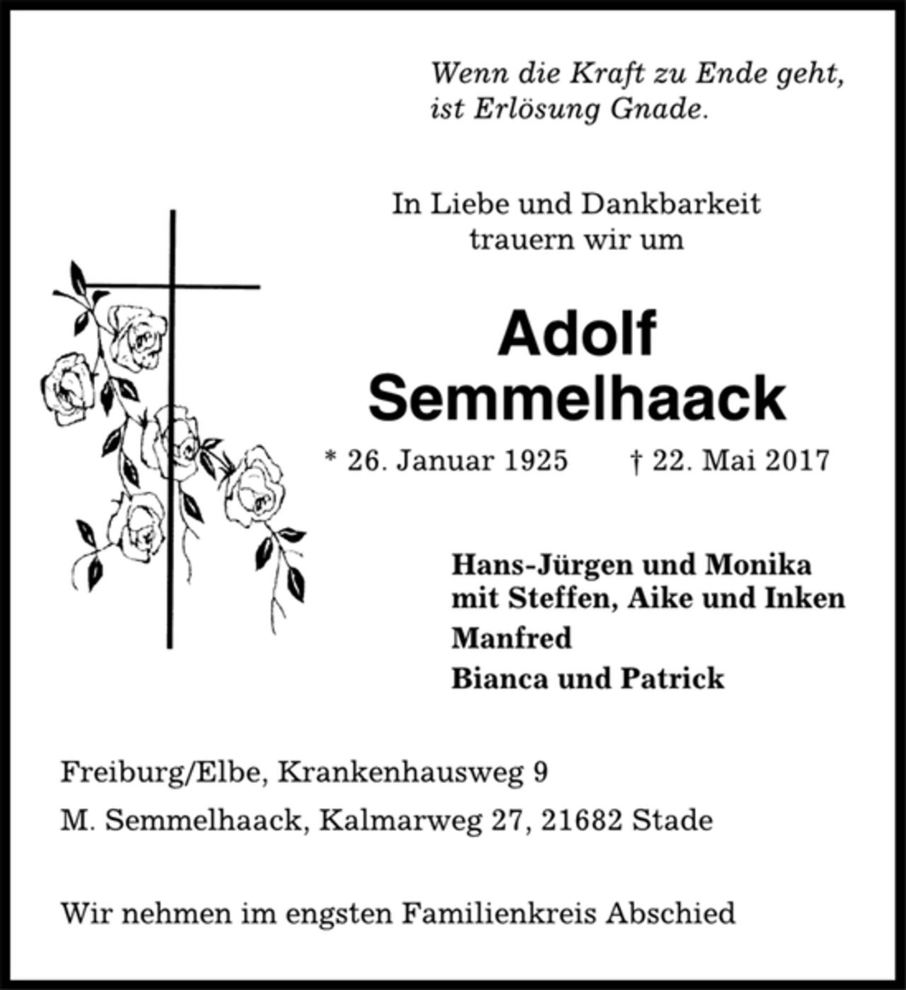<p>Wenn die Kraft zu Ende geht,<br />ist Erlösung Gnade.<br />In Liebe und Dankbarkeit<br />trauern wir um<br />Adolf<br />Semmelhaack<br />* 26. Januar 1925 † 22. Mai 2017<br />Hans-Jürgen und Monika<br />mit Steffen, Aike und Inken<br />Manfred<br />Bianca und Patrick<br />Freiburg/Elbe, Krankenhausweg 9<br />M. Semmelhaack, Kalmarweg 27, 21682 Stade<br />Wir nehmen im engsten Familienkreis Abschied</p>